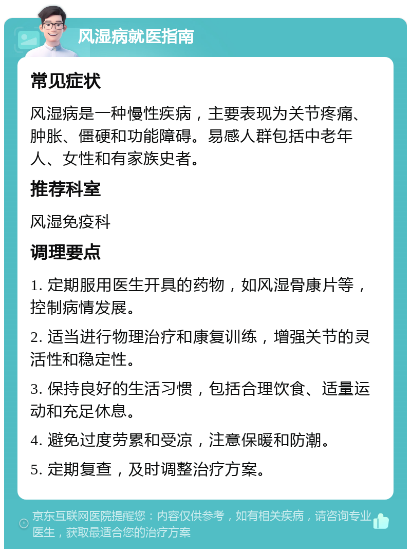 风湿病就医指南 常见症状 风湿病是一种慢性疾病，主要表现为关节疼痛、肿胀、僵硬和功能障碍。易感人群包括中老年人、女性和有家族史者。 推荐科室 风湿免疫科 调理要点 1. 定期服用医生开具的药物，如风湿骨康片等，控制病情发展。 2. 适当进行物理治疗和康复训练，增强关节的灵活性和稳定性。 3. 保持良好的生活习惯，包括合理饮食、适量运动和充足休息。 4. 避免过度劳累和受凉，注意保暖和防潮。 5. 定期复查，及时调整治疗方案。