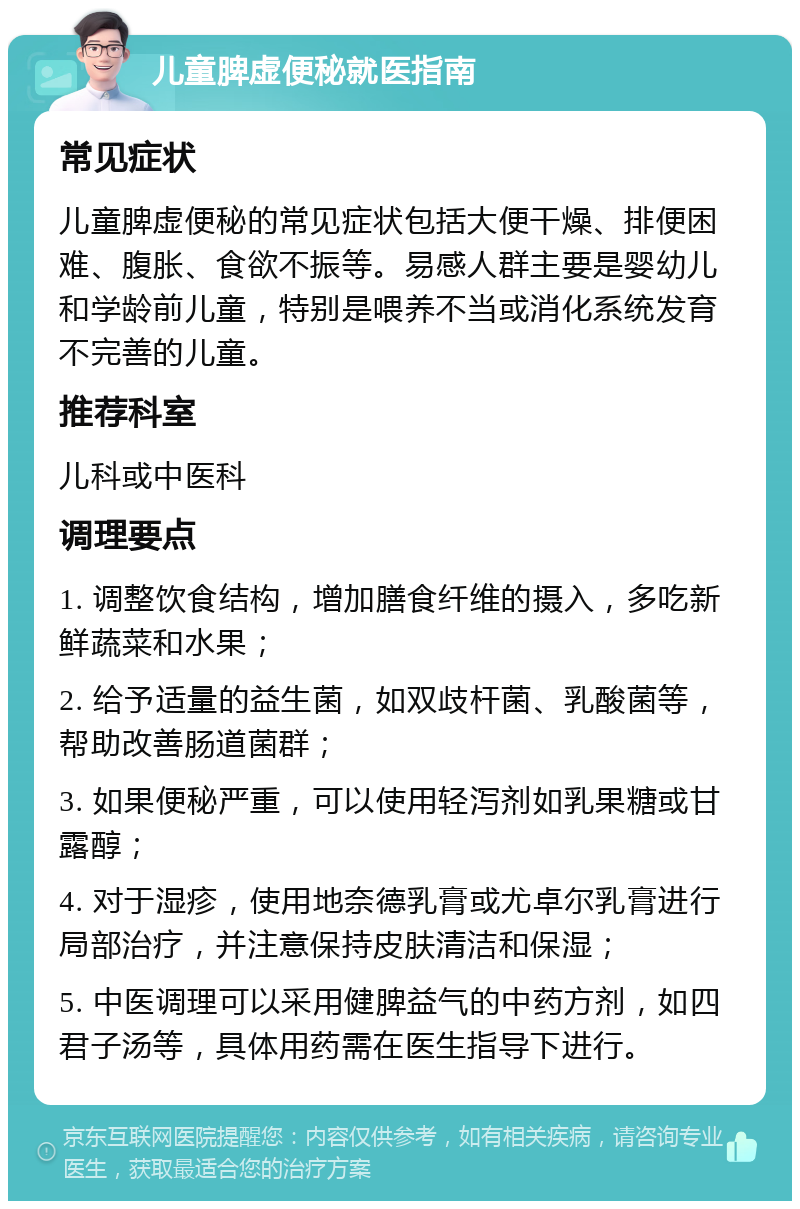 儿童脾虚便秘就医指南 常见症状 儿童脾虚便秘的常见症状包括大便干燥、排便困难、腹胀、食欲不振等。易感人群主要是婴幼儿和学龄前儿童，特别是喂养不当或消化系统发育不完善的儿童。 推荐科室 儿科或中医科 调理要点 1. 调整饮食结构，增加膳食纤维的摄入，多吃新鲜蔬菜和水果； 2. 给予适量的益生菌，如双歧杆菌、乳酸菌等，帮助改善肠道菌群； 3. 如果便秘严重，可以使用轻泻剂如乳果糖或甘露醇； 4. 对于湿疹，使用地奈德乳膏或尤卓尔乳膏进行局部治疗，并注意保持皮肤清洁和保湿； 5. 中医调理可以采用健脾益气的中药方剂，如四君子汤等，具体用药需在医生指导下进行。