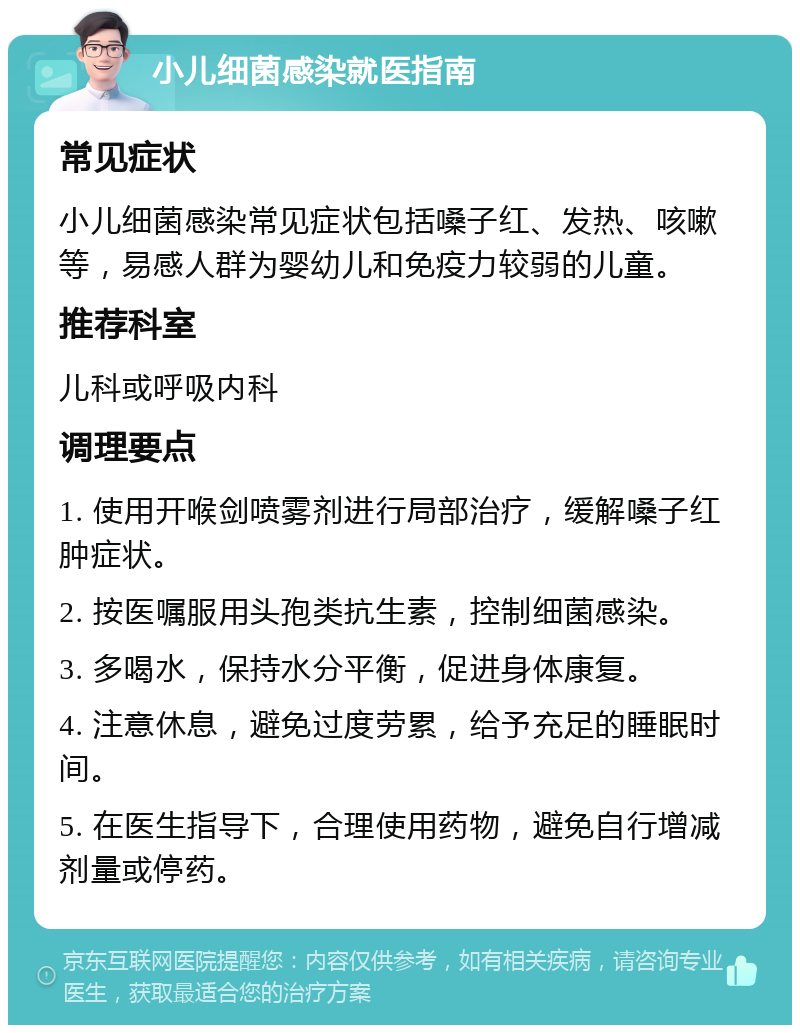 小儿细菌感染就医指南 常见症状 小儿细菌感染常见症状包括嗓子红、发热、咳嗽等，易感人群为婴幼儿和免疫力较弱的儿童。 推荐科室 儿科或呼吸内科 调理要点 1. 使用开喉剑喷雾剂进行局部治疗，缓解嗓子红肿症状。 2. 按医嘱服用头孢类抗生素，控制细菌感染。 3. 多喝水，保持水分平衡，促进身体康复。 4. 注意休息，避免过度劳累，给予充足的睡眠时间。 5. 在医生指导下，合理使用药物，避免自行增减剂量或停药。