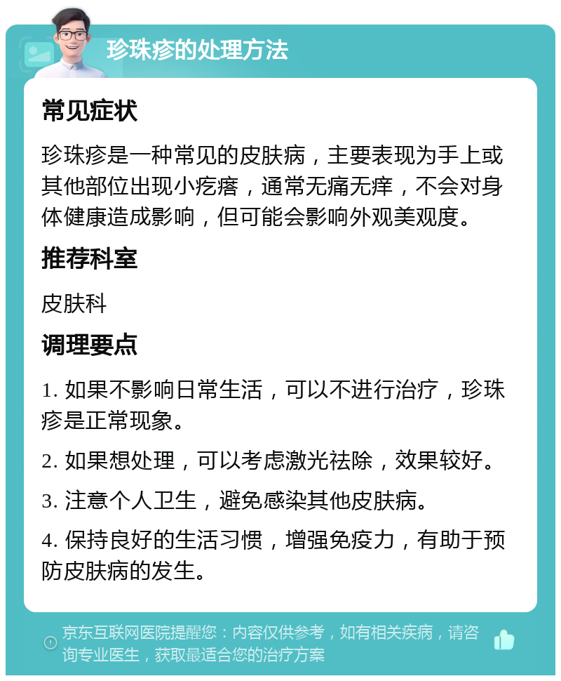 珍珠疹的处理方法 常见症状 珍珠疹是一种常见的皮肤病，主要表现为手上或其他部位出现小疙瘩，通常无痛无痒，不会对身体健康造成影响，但可能会影响外观美观度。 推荐科室 皮肤科 调理要点 1. 如果不影响日常生活，可以不进行治疗，珍珠疹是正常现象。 2. 如果想处理，可以考虑激光祛除，效果较好。 3. 注意个人卫生，避免感染其他皮肤病。 4. 保持良好的生活习惯，增强免疫力，有助于预防皮肤病的发生。