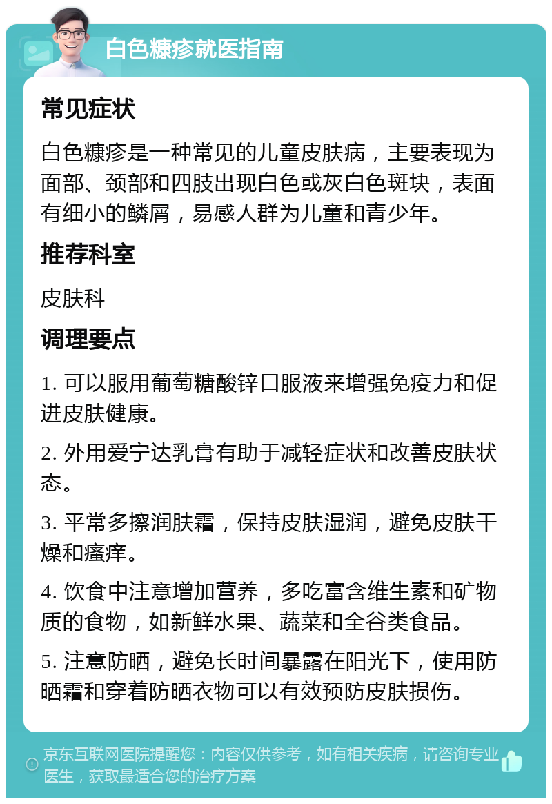 白色糠疹就医指南 常见症状 白色糠疹是一种常见的儿童皮肤病，主要表现为面部、颈部和四肢出现白色或灰白色斑块，表面有细小的鳞屑，易感人群为儿童和青少年。 推荐科室 皮肤科 调理要点 1. 可以服用葡萄糖酸锌口服液来增强免疫力和促进皮肤健康。 2. 外用爱宁达乳膏有助于减轻症状和改善皮肤状态。 3. 平常多擦润肤霜，保持皮肤湿润，避免皮肤干燥和瘙痒。 4. 饮食中注意增加营养，多吃富含维生素和矿物质的食物，如新鲜水果、蔬菜和全谷类食品。 5. 注意防晒，避免长时间暴露在阳光下，使用防晒霜和穿着防晒衣物可以有效预防皮肤损伤。