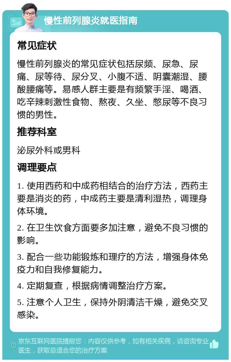 慢性前列腺炎就医指南 常见症状 慢性前列腺炎的常见症状包括尿频、尿急、尿痛、尿等待、尿分叉、小腹不适、阴囊潮湿、腰酸腰痛等。易感人群主要是有频繁手淫、喝酒、吃辛辣刺激性食物、熬夜、久坐、憋尿等不良习惯的男性。 推荐科室 泌尿外科或男科 调理要点 1. 使用西药和中成药相结合的治疗方法，西药主要是消炎的药，中成药主要是清利湿热，调理身体环境。 2. 在卫生饮食方面要多加注意，避免不良习惯的影响。 3. 配合一些功能锻炼和理疗的方法，增强身体免疫力和自我修复能力。 4. 定期复查，根据病情调整治疗方案。 5. 注意个人卫生，保持外阴清洁干燥，避免交叉感染。