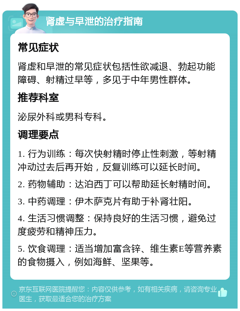 肾虚与早泄的治疗指南 常见症状 肾虚和早泄的常见症状包括性欲减退、勃起功能障碍、射精过早等，多见于中年男性群体。 推荐科室 泌尿外科或男科专科。 调理要点 1. 行为训练：每次快射精时停止性刺激，等射精冲动过去后再开始，反复训练可以延长时间。 2. 药物辅助：达泊西丁可以帮助延长射精时间。 3. 中药调理：伊木萨克片有助于补肾壮阳。 4. 生活习惯调整：保持良好的生活习惯，避免过度疲劳和精神压力。 5. 饮食调理：适当增加富含锌、维生素E等营养素的食物摄入，例如海鲜、坚果等。