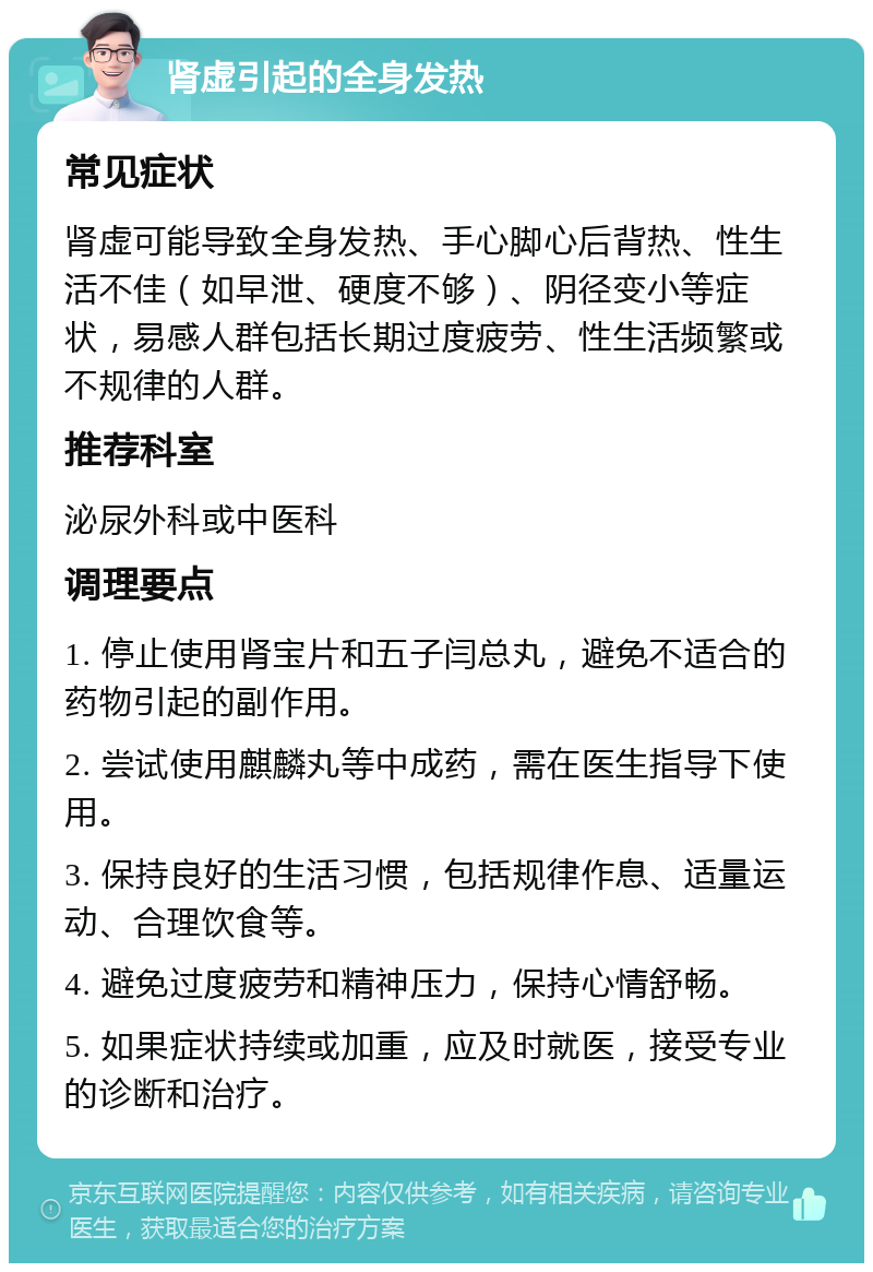 肾虚引起的全身发热 常见症状 肾虚可能导致全身发热、手心脚心后背热、性生活不佳（如早泄、硬度不够）、阴径变小等症状，易感人群包括长期过度疲劳、性生活频繁或不规律的人群。 推荐科室 泌尿外科或中医科 调理要点 1. 停止使用肾宝片和五子闫总丸，避免不适合的药物引起的副作用。 2. 尝试使用麒麟丸等中成药，需在医生指导下使用。 3. 保持良好的生活习惯，包括规律作息、适量运动、合理饮食等。 4. 避免过度疲劳和精神压力，保持心情舒畅。 5. 如果症状持续或加重，应及时就医，接受专业的诊断和治疗。