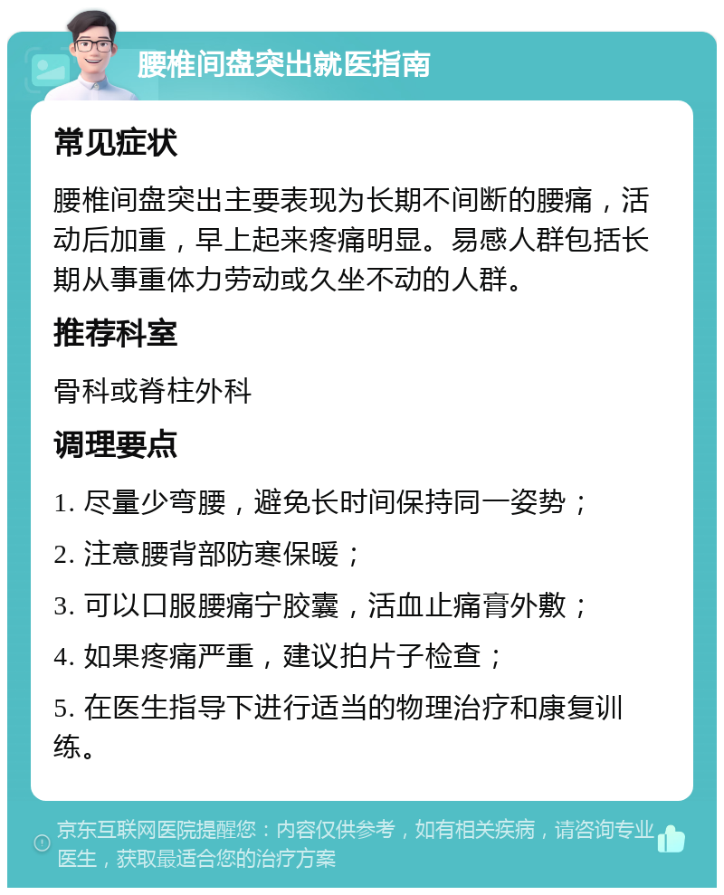 腰椎间盘突出就医指南 常见症状 腰椎间盘突出主要表现为长期不间断的腰痛，活动后加重，早上起来疼痛明显。易感人群包括长期从事重体力劳动或久坐不动的人群。 推荐科室 骨科或脊柱外科 调理要点 1. 尽量少弯腰，避免长时间保持同一姿势； 2. 注意腰背部防寒保暖； 3. 可以口服腰痛宁胶囊，活血止痛膏外敷； 4. 如果疼痛严重，建议拍片子检查； 5. 在医生指导下进行适当的物理治疗和康复训练。