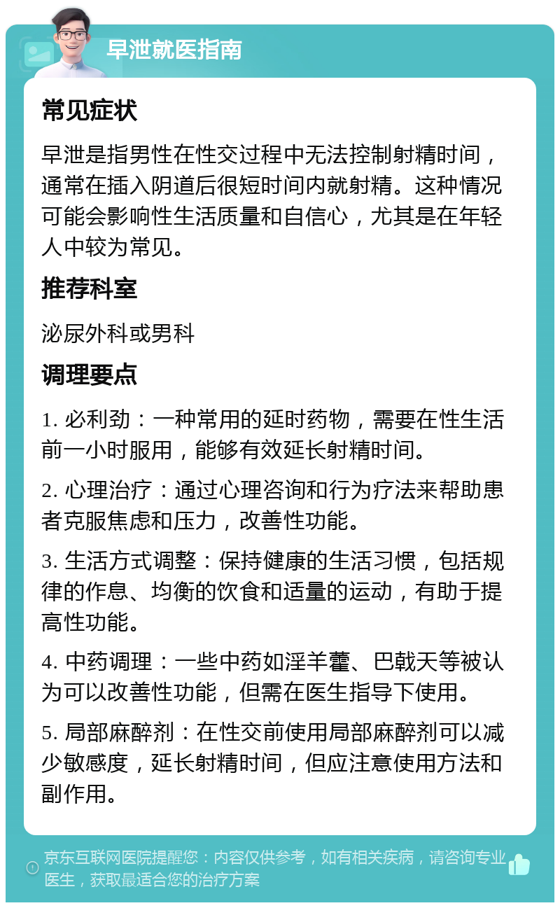 早泄就医指南 常见症状 早泄是指男性在性交过程中无法控制射精时间，通常在插入阴道后很短时间内就射精。这种情况可能会影响性生活质量和自信心，尤其是在年轻人中较为常见。 推荐科室 泌尿外科或男科 调理要点 1. 必利劲：一种常用的延时药物，需要在性生活前一小时服用，能够有效延长射精时间。 2. 心理治疗：通过心理咨询和行为疗法来帮助患者克服焦虑和压力，改善性功能。 3. 生活方式调整：保持健康的生活习惯，包括规律的作息、均衡的饮食和适量的运动，有助于提高性功能。 4. 中药调理：一些中药如淫羊藿、巴戟天等被认为可以改善性功能，但需在医生指导下使用。 5. 局部麻醉剂：在性交前使用局部麻醉剂可以减少敏感度，延长射精时间，但应注意使用方法和副作用。