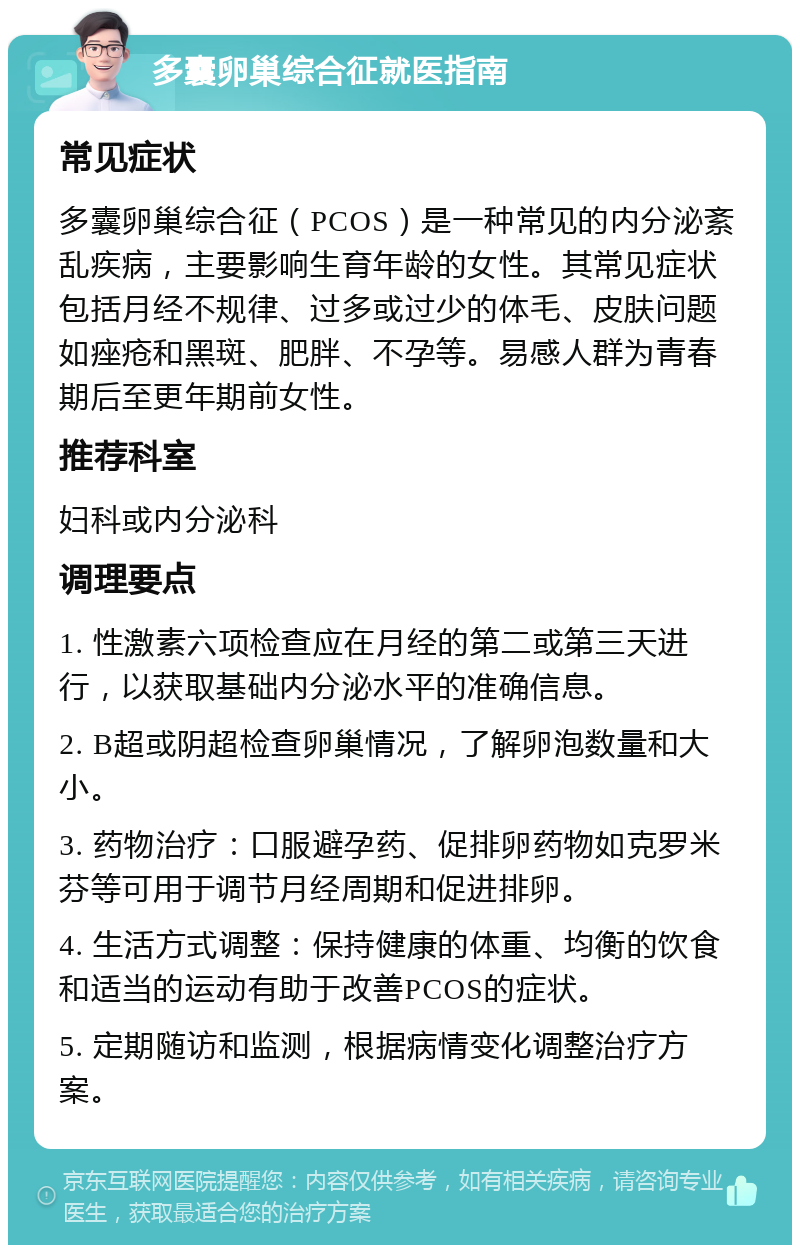 多囊卵巢综合征就医指南 常见症状 多囊卵巢综合征（PCOS）是一种常见的内分泌紊乱疾病，主要影响生育年龄的女性。其常见症状包括月经不规律、过多或过少的体毛、皮肤问题如痤疮和黑斑、肥胖、不孕等。易感人群为青春期后至更年期前女性。 推荐科室 妇科或内分泌科 调理要点 1. 性激素六项检查应在月经的第二或第三天进行，以获取基础内分泌水平的准确信息。 2. B超或阴超检查卵巢情况，了解卵泡数量和大小。 3. 药物治疗：口服避孕药、促排卵药物如克罗米芬等可用于调节月经周期和促进排卵。 4. 生活方式调整：保持健康的体重、均衡的饮食和适当的运动有助于改善PCOS的症状。 5. 定期随访和监测，根据病情变化调整治疗方案。