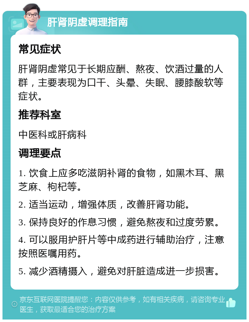 肝肾阴虚调理指南 常见症状 肝肾阴虚常见于长期应酬、熬夜、饮酒过量的人群，主要表现为口干、头晕、失眠、腰膝酸软等症状。 推荐科室 中医科或肝病科 调理要点 1. 饮食上应多吃滋阴补肾的食物，如黑木耳、黑芝麻、枸杞等。 2. 适当运动，增强体质，改善肝肾功能。 3. 保持良好的作息习惯，避免熬夜和过度劳累。 4. 可以服用护肝片等中成药进行辅助治疗，注意按照医嘱用药。 5. 减少酒精摄入，避免对肝脏造成进一步损害。