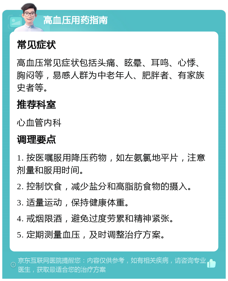 高血压用药指南 常见症状 高血压常见症状包括头痛、眩晕、耳鸣、心悸、胸闷等，易感人群为中老年人、肥胖者、有家族史者等。 推荐科室 心血管内科 调理要点 1. 按医嘱服用降压药物，如左氨氯地平片，注意剂量和服用时间。 2. 控制饮食，减少盐分和高脂肪食物的摄入。 3. 适量运动，保持健康体重。 4. 戒烟限酒，避免过度劳累和精神紧张。 5. 定期测量血压，及时调整治疗方案。