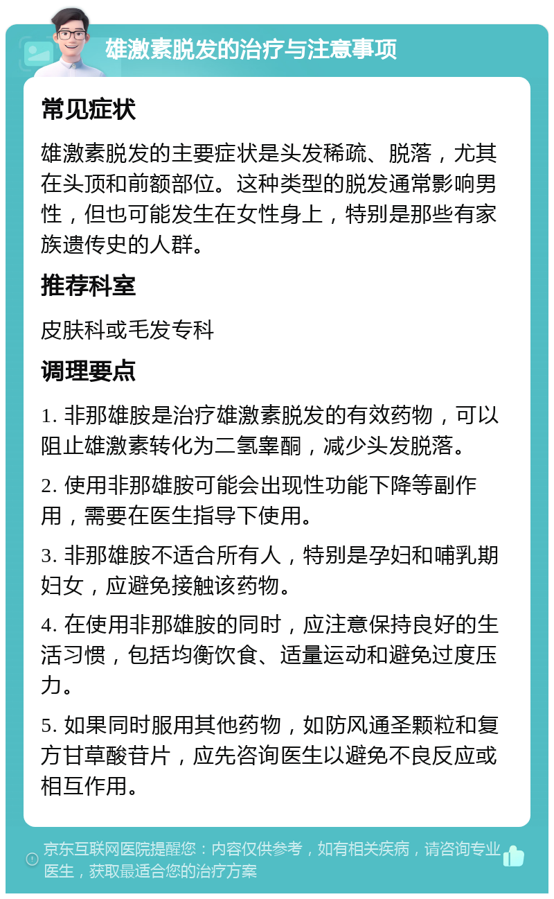 雄激素脱发的治疗与注意事项 常见症状 雄激素脱发的主要症状是头发稀疏、脱落，尤其在头顶和前额部位。这种类型的脱发通常影响男性，但也可能发生在女性身上，特别是那些有家族遗传史的人群。 推荐科室 皮肤科或毛发专科 调理要点 1. 非那雄胺是治疗雄激素脱发的有效药物，可以阻止雄激素转化为二氢睾酮，减少头发脱落。 2. 使用非那雄胺可能会出现性功能下降等副作用，需要在医生指导下使用。 3. 非那雄胺不适合所有人，特别是孕妇和哺乳期妇女，应避免接触该药物。 4. 在使用非那雄胺的同时，应注意保持良好的生活习惯，包括均衡饮食、适量运动和避免过度压力。 5. 如果同时服用其他药物，如防风通圣颗粒和复方甘草酸苷片，应先咨询医生以避免不良反应或相互作用。