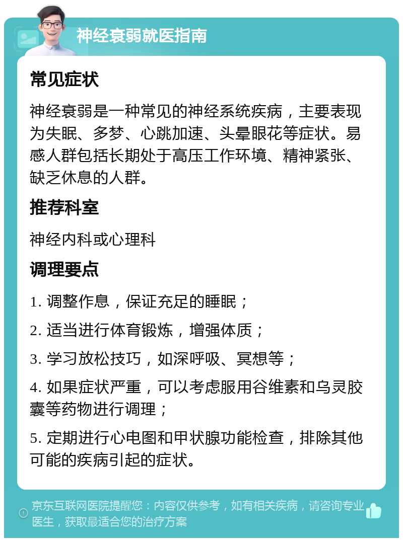 神经衰弱就医指南 常见症状 神经衰弱是一种常见的神经系统疾病，主要表现为失眠、多梦、心跳加速、头晕眼花等症状。易感人群包括长期处于高压工作环境、精神紧张、缺乏休息的人群。 推荐科室 神经内科或心理科 调理要点 1. 调整作息，保证充足的睡眠； 2. 适当进行体育锻炼，增强体质； 3. 学习放松技巧，如深呼吸、冥想等； 4. 如果症状严重，可以考虑服用谷维素和乌灵胶囊等药物进行调理； 5. 定期进行心电图和甲状腺功能检查，排除其他可能的疾病引起的症状。