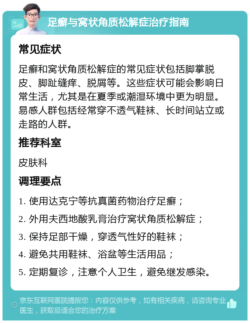 足癣与窝状角质松解症治疗指南 常见症状 足癣和窝状角质松解症的常见症状包括脚掌脱皮、脚趾缝痒、脱屑等。这些症状可能会影响日常生活，尤其是在夏季或潮湿环境中更为明显。易感人群包括经常穿不透气鞋袜、长时间站立或走路的人群。 推荐科室 皮肤科 调理要点 1. 使用达克宁等抗真菌药物治疗足癣； 2. 外用夫西地酸乳膏治疗窝状角质松解症； 3. 保持足部干燥，穿透气性好的鞋袜； 4. 避免共用鞋袜、浴盆等生活用品； 5. 定期复诊，注意个人卫生，避免继发感染。