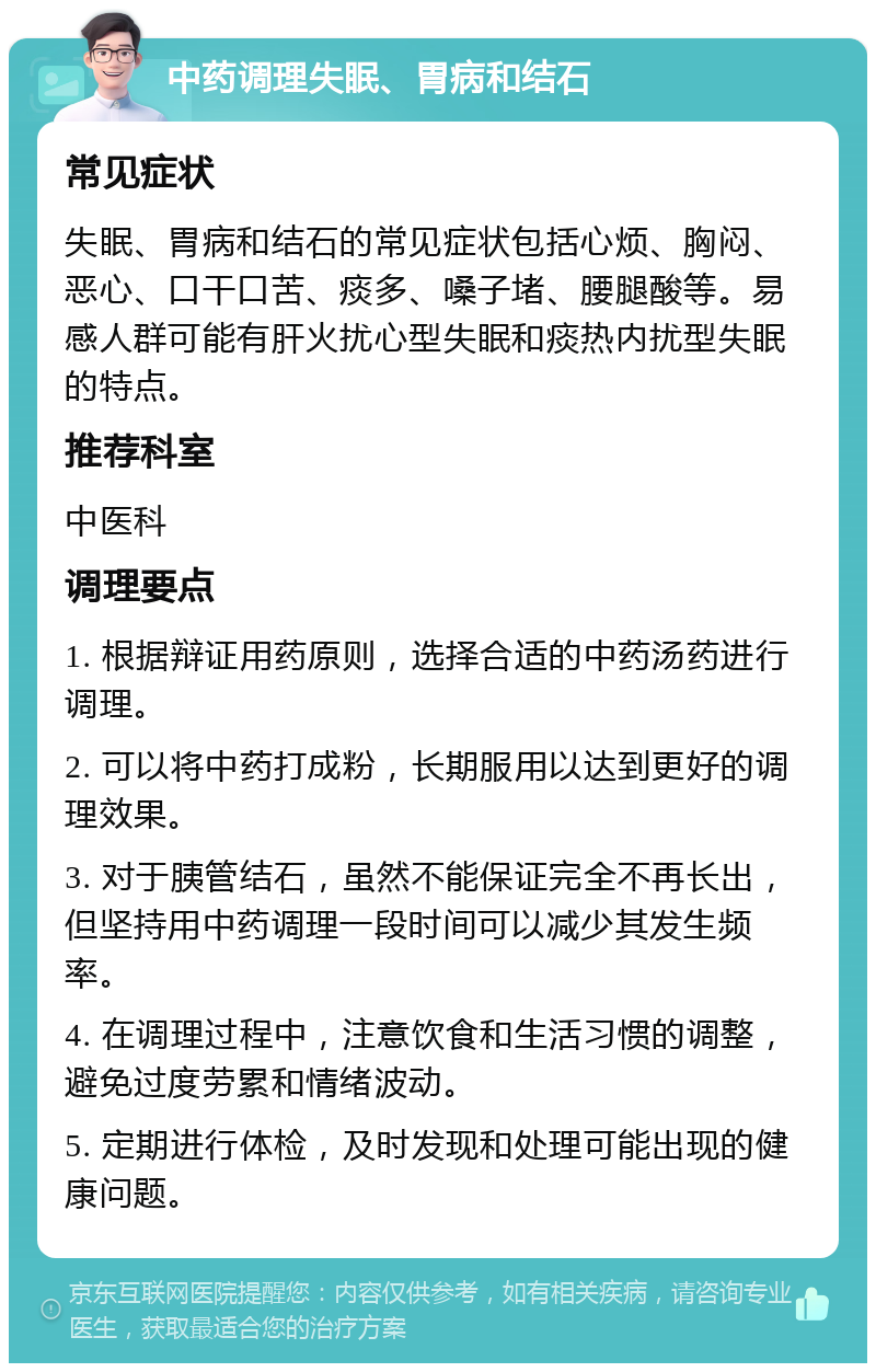 中药调理失眠、胃病和结石 常见症状 失眠、胃病和结石的常见症状包括心烦、胸闷、恶心、口干口苦、痰多、嗓子堵、腰腿酸等。易感人群可能有肝火扰心型失眠和痰热内扰型失眠的特点。 推荐科室 中医科 调理要点 1. 根据辩证用药原则，选择合适的中药汤药进行调理。 2. 可以将中药打成粉，长期服用以达到更好的调理效果。 3. 对于胰管结石，虽然不能保证完全不再长出，但坚持用中药调理一段时间可以减少其发生频率。 4. 在调理过程中，注意饮食和生活习惯的调整，避免过度劳累和情绪波动。 5. 定期进行体检，及时发现和处理可能出现的健康问题。