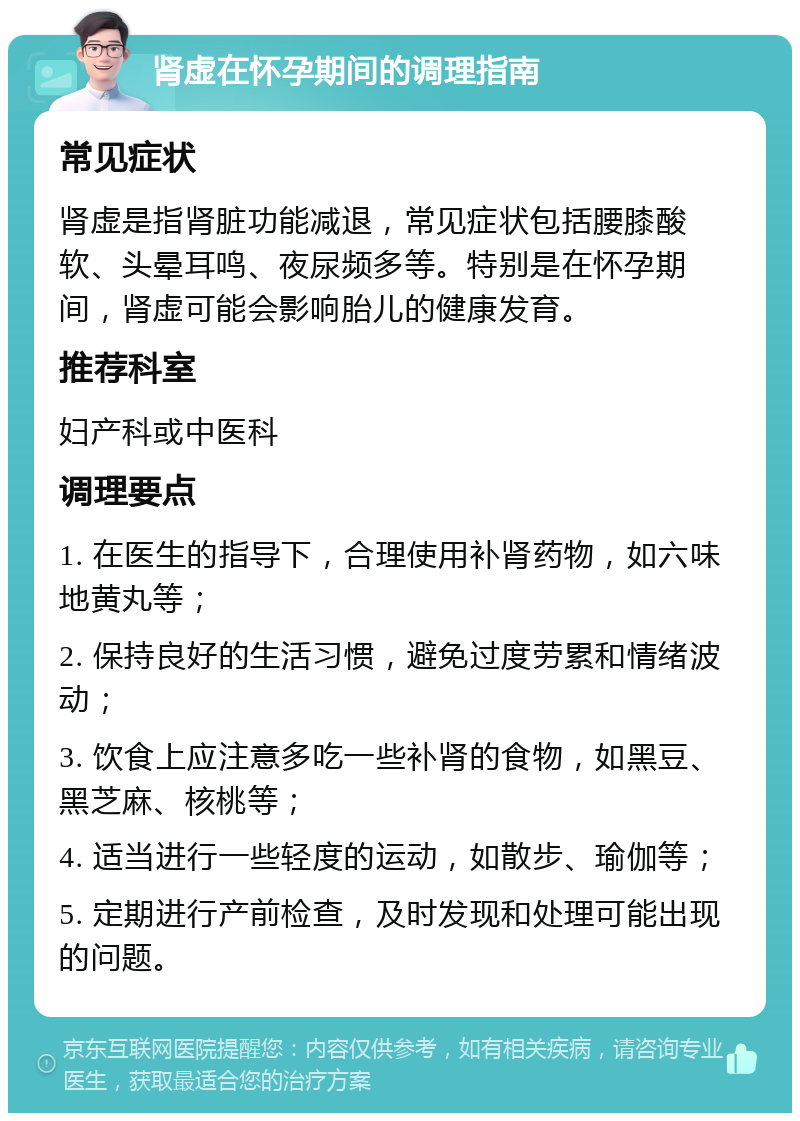 肾虚在怀孕期间的调理指南 常见症状 肾虚是指肾脏功能减退，常见症状包括腰膝酸软、头晕耳鸣、夜尿频多等。特别是在怀孕期间，肾虚可能会影响胎儿的健康发育。 推荐科室 妇产科或中医科 调理要点 1. 在医生的指导下，合理使用补肾药物，如六味地黄丸等； 2. 保持良好的生活习惯，避免过度劳累和情绪波动； 3. 饮食上应注意多吃一些补肾的食物，如黑豆、黑芝麻、核桃等； 4. 适当进行一些轻度的运动，如散步、瑜伽等； 5. 定期进行产前检查，及时发现和处理可能出现的问题。