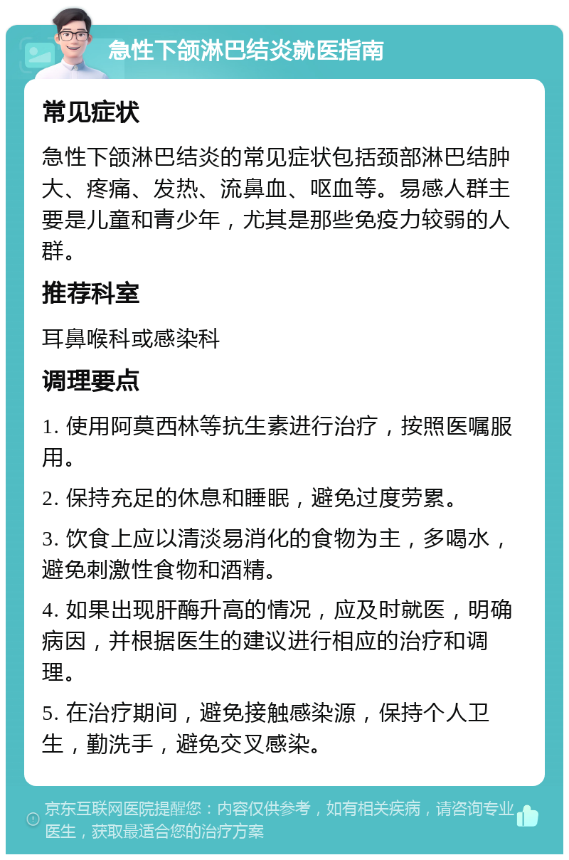 急性下颌淋巴结炎就医指南 常见症状 急性下颌淋巴结炎的常见症状包括颈部淋巴结肿大、疼痛、发热、流鼻血、呕血等。易感人群主要是儿童和青少年，尤其是那些免疫力较弱的人群。 推荐科室 耳鼻喉科或感染科 调理要点 1. 使用阿莫西林等抗生素进行治疗，按照医嘱服用。 2. 保持充足的休息和睡眠，避免过度劳累。 3. 饮食上应以清淡易消化的食物为主，多喝水，避免刺激性食物和酒精。 4. 如果出现肝酶升高的情况，应及时就医，明确病因，并根据医生的建议进行相应的治疗和调理。 5. 在治疗期间，避免接触感染源，保持个人卫生，勤洗手，避免交叉感染。