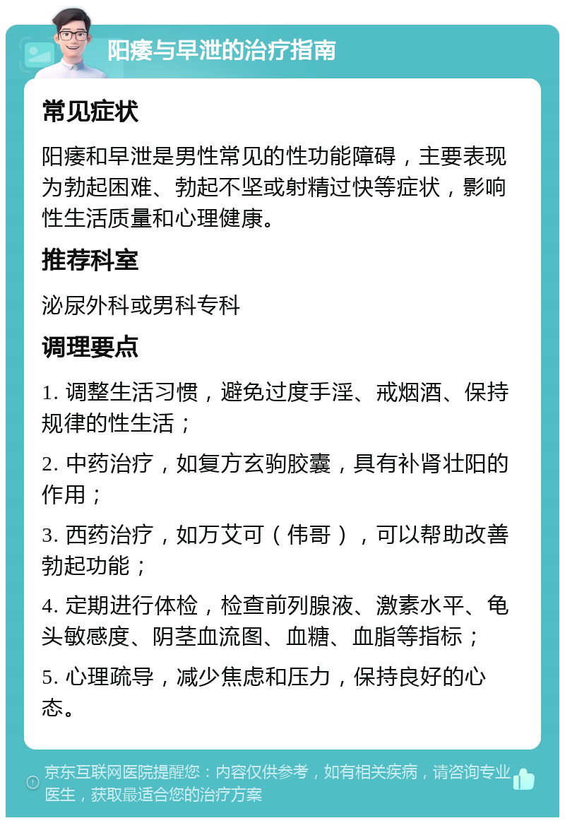 阳痿与早泄的治疗指南 常见症状 阳痿和早泄是男性常见的性功能障碍，主要表现为勃起困难、勃起不坚或射精过快等症状，影响性生活质量和心理健康。 推荐科室 泌尿外科或男科专科 调理要点 1. 调整生活习惯，避免过度手淫、戒烟酒、保持规律的性生活； 2. 中药治疗，如复方玄驹胶囊，具有补肾壮阳的作用； 3. 西药治疗，如万艾可（伟哥），可以帮助改善勃起功能； 4. 定期进行体检，检查前列腺液、激素水平、龟头敏感度、阴茎血流图、血糖、血脂等指标； 5. 心理疏导，减少焦虑和压力，保持良好的心态。