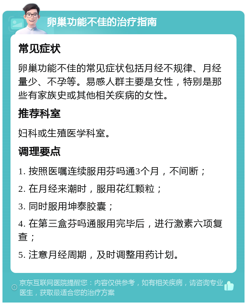 卵巢功能不佳的治疗指南 常见症状 卵巢功能不佳的常见症状包括月经不规律、月经量少、不孕等。易感人群主要是女性，特别是那些有家族史或其他相关疾病的女性。 推荐科室 妇科或生殖医学科室。 调理要点 1. 按照医嘱连续服用芬吗通3个月，不间断； 2. 在月经来潮时，服用花红颗粒； 3. 同时服用坤泰胶囊； 4. 在第三盒芬吗通服用完毕后，进行激素六项复查； 5. 注意月经周期，及时调整用药计划。