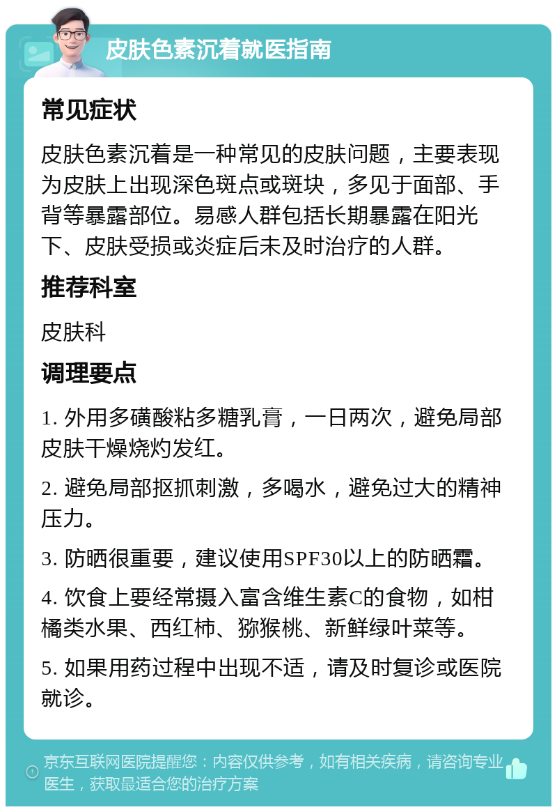 皮肤色素沉着就医指南 常见症状 皮肤色素沉着是一种常见的皮肤问题，主要表现为皮肤上出现深色斑点或斑块，多见于面部、手背等暴露部位。易感人群包括长期暴露在阳光下、皮肤受损或炎症后未及时治疗的人群。 推荐科室 皮肤科 调理要点 1. 外用多磺酸粘多糖乳膏，一日两次，避免局部皮肤干燥烧灼发红。 2. 避免局部抠抓刺激，多喝水，避免过大的精神压力。 3. 防晒很重要，建议使用SPF30以上的防晒霜。 4. 饮食上要经常摄入富含维生素C的食物，如柑橘类水果、西红柿、猕猴桃、新鲜绿叶菜等。 5. 如果用药过程中出现不适，请及时复诊或医院就诊。