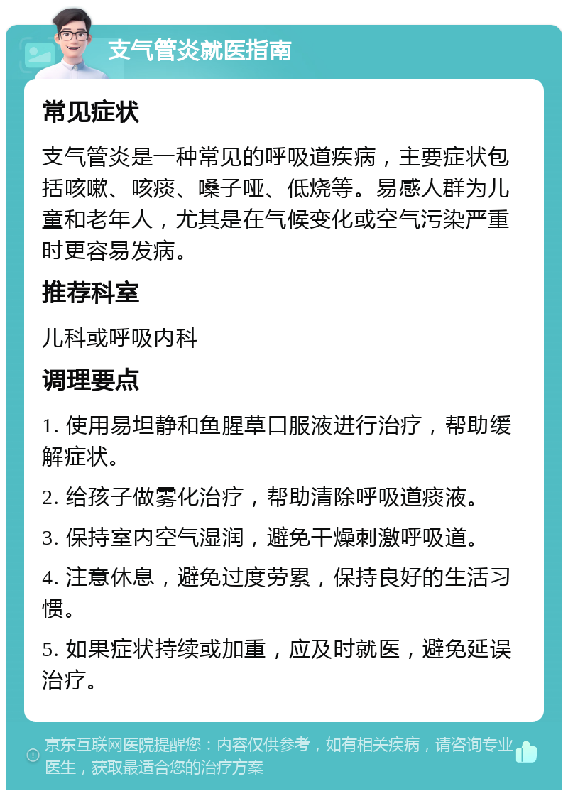 支气管炎就医指南 常见症状 支气管炎是一种常见的呼吸道疾病，主要症状包括咳嗽、咳痰、嗓子哑、低烧等。易感人群为儿童和老年人，尤其是在气候变化或空气污染严重时更容易发病。 推荐科室 儿科或呼吸内科 调理要点 1. 使用易坦静和鱼腥草口服液进行治疗，帮助缓解症状。 2. 给孩子做雾化治疗，帮助清除呼吸道痰液。 3. 保持室内空气湿润，避免干燥刺激呼吸道。 4. 注意休息，避免过度劳累，保持良好的生活习惯。 5. 如果症状持续或加重，应及时就医，避免延误治疗。