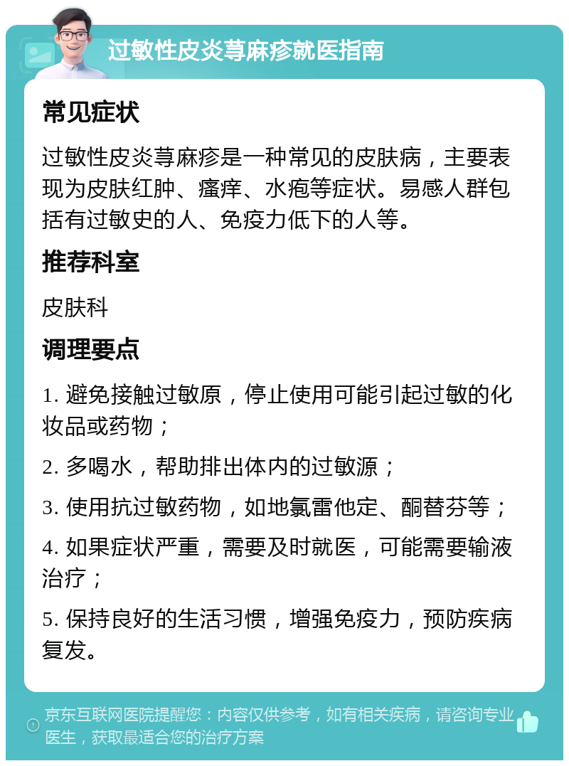 过敏性皮炎荨麻疹就医指南 常见症状 过敏性皮炎荨麻疹是一种常见的皮肤病，主要表现为皮肤红肿、瘙痒、水疱等症状。易感人群包括有过敏史的人、免疫力低下的人等。 推荐科室 皮肤科 调理要点 1. 避免接触过敏原，停止使用可能引起过敏的化妆品或药物； 2. 多喝水，帮助排出体内的过敏源； 3. 使用抗过敏药物，如地氯雷他定、酮替芬等； 4. 如果症状严重，需要及时就医，可能需要输液治疗； 5. 保持良好的生活习惯，增强免疫力，预防疾病复发。