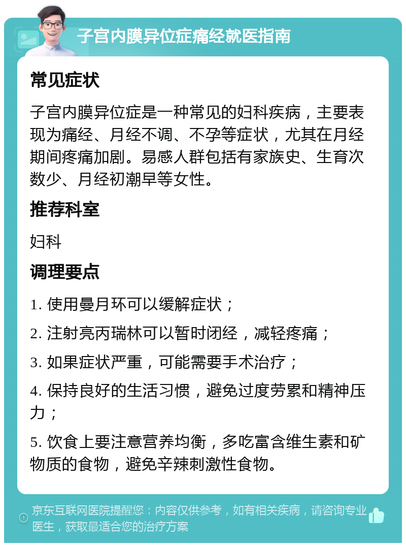 子宫内膜异位症痛经就医指南 常见症状 子宫内膜异位症是一种常见的妇科疾病，主要表现为痛经、月经不调、不孕等症状，尤其在月经期间疼痛加剧。易感人群包括有家族史、生育次数少、月经初潮早等女性。 推荐科室 妇科 调理要点 1. 使用曼月环可以缓解症状； 2. 注射亮丙瑞林可以暂时闭经，减轻疼痛； 3. 如果症状严重，可能需要手术治疗； 4. 保持良好的生活习惯，避免过度劳累和精神压力； 5. 饮食上要注意营养均衡，多吃富含维生素和矿物质的食物，避免辛辣刺激性食物。