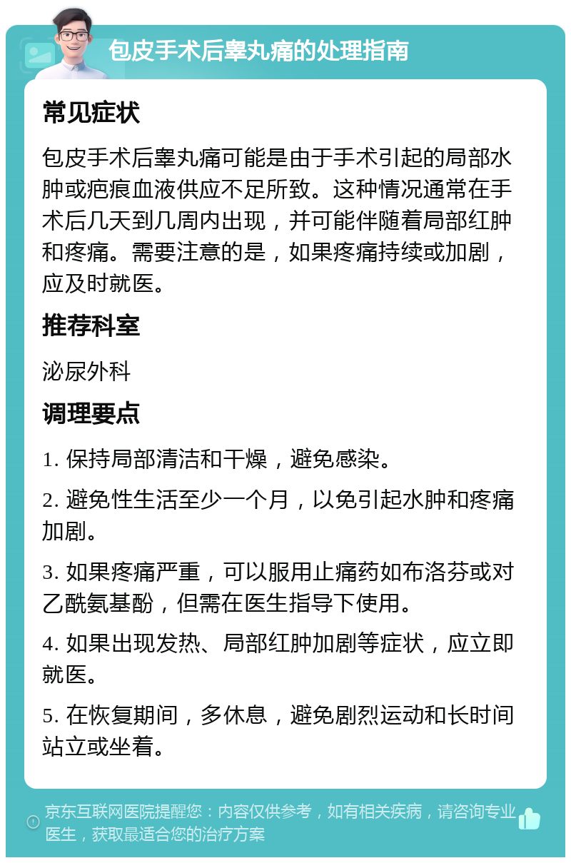 包皮手术后睾丸痛的处理指南 常见症状 包皮手术后睾丸痛可能是由于手术引起的局部水肿或疤痕血液供应不足所致。这种情况通常在手术后几天到几周内出现，并可能伴随着局部红肿和疼痛。需要注意的是，如果疼痛持续或加剧，应及时就医。 推荐科室 泌尿外科 调理要点 1. 保持局部清洁和干燥，避免感染。 2. 避免性生活至少一个月，以免引起水肿和疼痛加剧。 3. 如果疼痛严重，可以服用止痛药如布洛芬或对乙酰氨基酚，但需在医生指导下使用。 4. 如果出现发热、局部红肿加剧等症状，应立即就医。 5. 在恢复期间，多休息，避免剧烈运动和长时间站立或坐着。