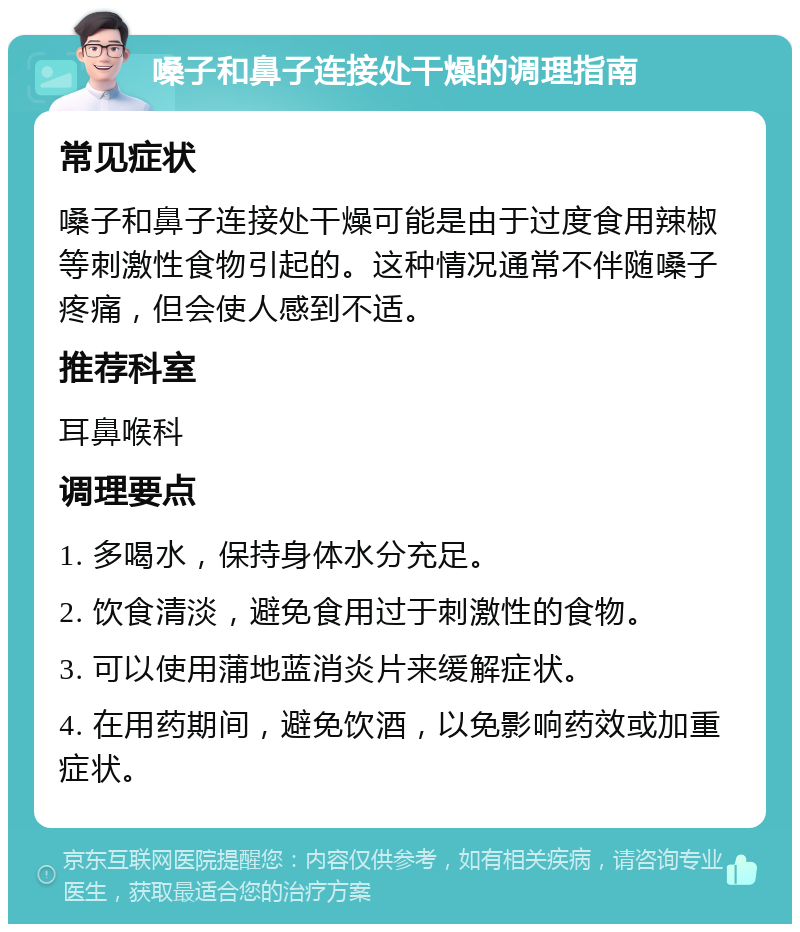 嗓子和鼻子连接处干燥的调理指南 常见症状 嗓子和鼻子连接处干燥可能是由于过度食用辣椒等刺激性食物引起的。这种情况通常不伴随嗓子疼痛，但会使人感到不适。 推荐科室 耳鼻喉科 调理要点 1. 多喝水，保持身体水分充足。 2. 饮食清淡，避免食用过于刺激性的食物。 3. 可以使用蒲地蓝消炎片来缓解症状。 4. 在用药期间，避免饮酒，以免影响药效或加重症状。