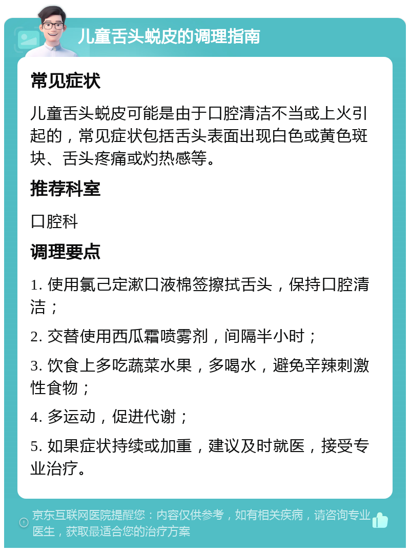 儿童舌头蜕皮的调理指南 常见症状 儿童舌头蜕皮可能是由于口腔清洁不当或上火引起的，常见症状包括舌头表面出现白色或黄色斑块、舌头疼痛或灼热感等。 推荐科室 口腔科 调理要点 1. 使用氯己定漱口液棉签擦拭舌头，保持口腔清洁； 2. 交替使用西瓜霜喷雾剂，间隔半小时； 3. 饮食上多吃蔬菜水果，多喝水，避免辛辣刺激性食物； 4. 多运动，促进代谢； 5. 如果症状持续或加重，建议及时就医，接受专业治疗。