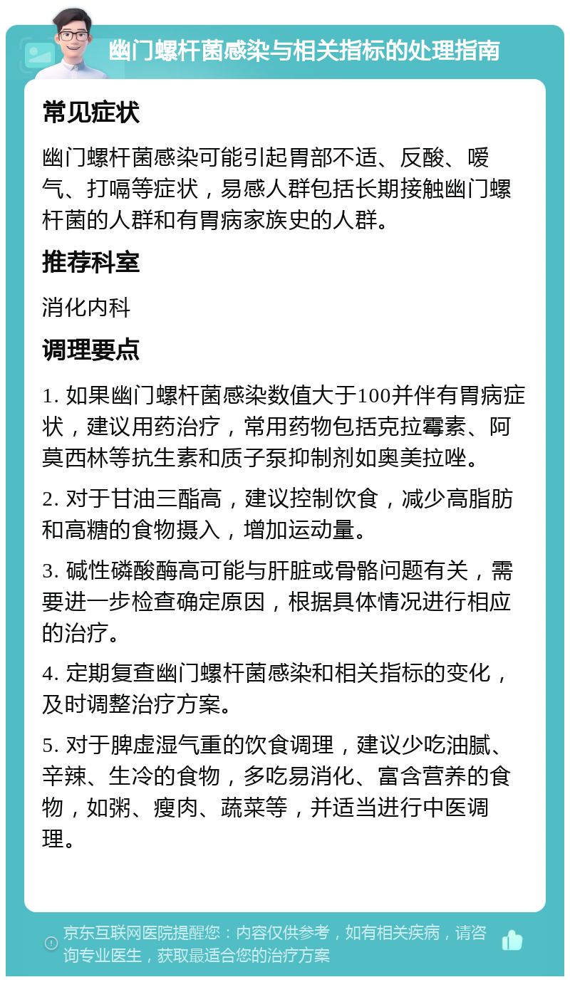 幽门螺杆菌感染与相关指标的处理指南 常见症状 幽门螺杆菌感染可能引起胃部不适、反酸、嗳气、打嗝等症状，易感人群包括长期接触幽门螺杆菌的人群和有胃病家族史的人群。 推荐科室 消化内科 调理要点 1. 如果幽门螺杆菌感染数值大于100并伴有胃病症状，建议用药治疗，常用药物包括克拉霉素、阿莫西林等抗生素和质子泵抑制剂如奥美拉唑。 2. 对于甘油三酯高，建议控制饮食，减少高脂肪和高糖的食物摄入，增加运动量。 3. 碱性磷酸酶高可能与肝脏或骨骼问题有关，需要进一步检查确定原因，根据具体情况进行相应的治疗。 4. 定期复查幽门螺杆菌感染和相关指标的变化，及时调整治疗方案。 5. 对于脾虚湿气重的饮食调理，建议少吃油腻、辛辣、生冷的食物，多吃易消化、富含营养的食物，如粥、瘦肉、蔬菜等，并适当进行中医调理。