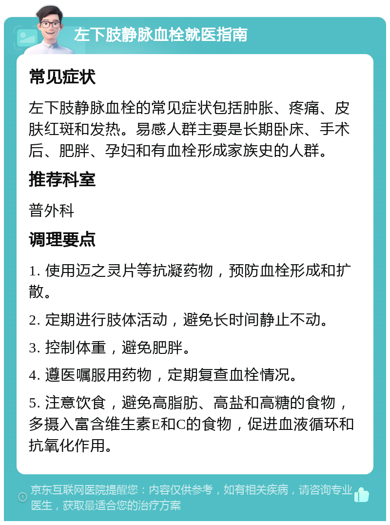 左下肢静脉血栓就医指南 常见症状 左下肢静脉血栓的常见症状包括肿胀、疼痛、皮肤红斑和发热。易感人群主要是长期卧床、手术后、肥胖、孕妇和有血栓形成家族史的人群。 推荐科室 普外科 调理要点 1. 使用迈之灵片等抗凝药物，预防血栓形成和扩散。 2. 定期进行肢体活动，避免长时间静止不动。 3. 控制体重，避免肥胖。 4. 遵医嘱服用药物，定期复查血栓情况。 5. 注意饮食，避免高脂肪、高盐和高糖的食物，多摄入富含维生素E和C的食物，促进血液循环和抗氧化作用。