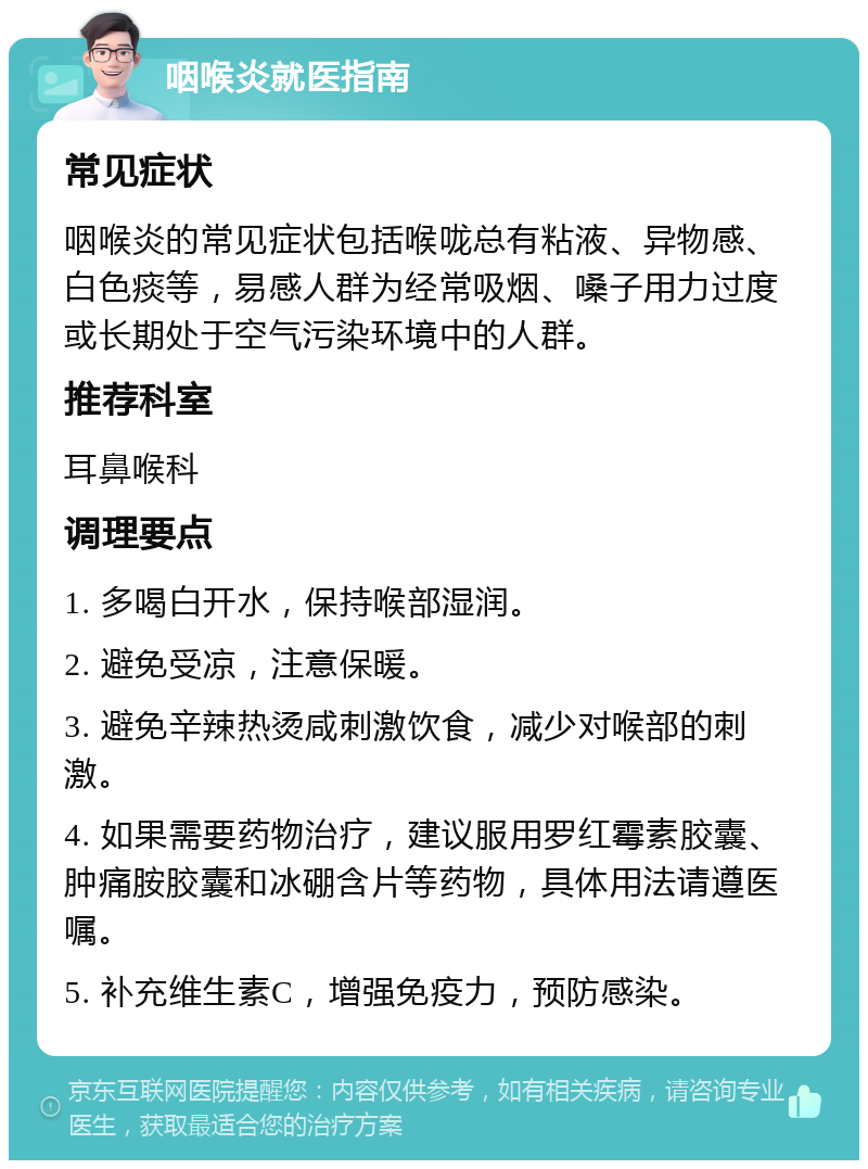 咽喉炎就医指南 常见症状 咽喉炎的常见症状包括喉咙总有粘液、异物感、白色痰等，易感人群为经常吸烟、嗓子用力过度或长期处于空气污染环境中的人群。 推荐科室 耳鼻喉科 调理要点 1. 多喝白开水，保持喉部湿润。 2. 避免受凉，注意保暖。 3. 避免辛辣热烫咸刺激饮食，减少对喉部的刺激。 4. 如果需要药物治疗，建议服用罗红霉素胶囊、肿痛胺胶囊和冰硼含片等药物，具体用法请遵医嘱。 5. 补充维生素C，增强免疫力，预防感染。