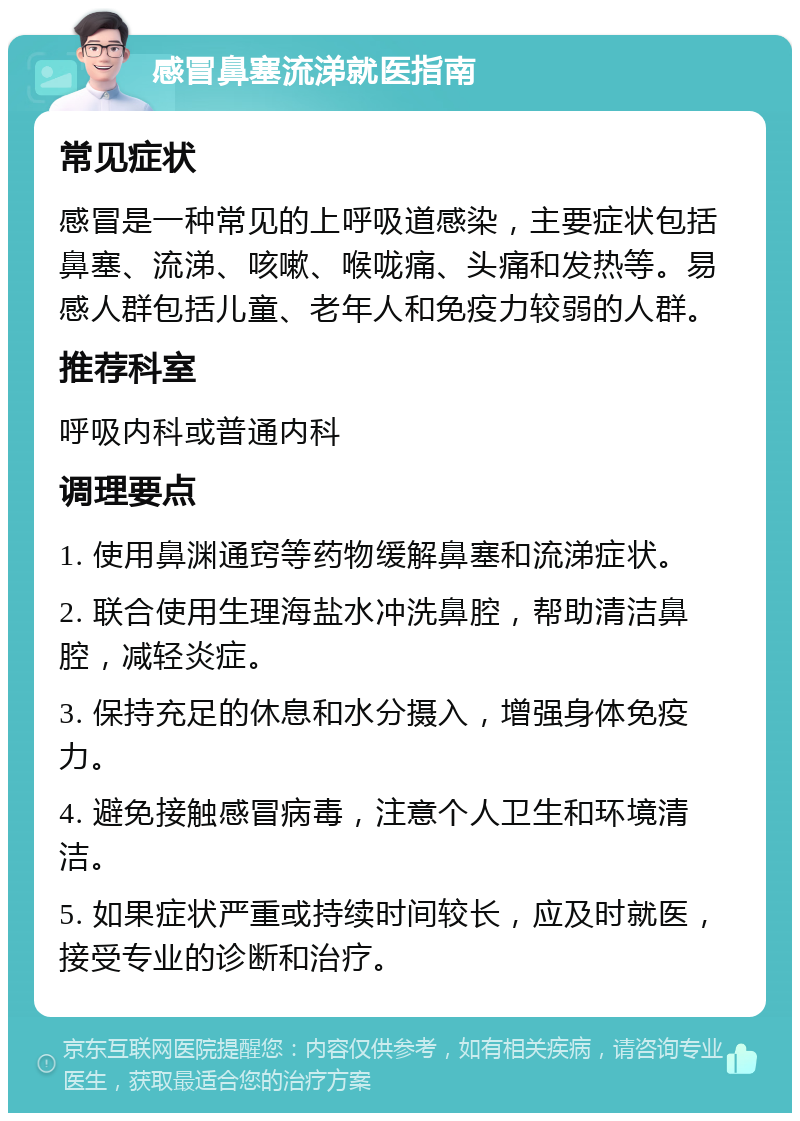 感冒鼻塞流涕就医指南 常见症状 感冒是一种常见的上呼吸道感染，主要症状包括鼻塞、流涕、咳嗽、喉咙痛、头痛和发热等。易感人群包括儿童、老年人和免疫力较弱的人群。 推荐科室 呼吸内科或普通内科 调理要点 1. 使用鼻渊通窍等药物缓解鼻塞和流涕症状。 2. 联合使用生理海盐水冲洗鼻腔，帮助清洁鼻腔，减轻炎症。 3. 保持充足的休息和水分摄入，增强身体免疫力。 4. 避免接触感冒病毒，注意个人卫生和环境清洁。 5. 如果症状严重或持续时间较长，应及时就医，接受专业的诊断和治疗。