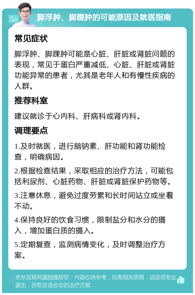 脚浮肿、脚踝肿的可能原因及就医指南 常见症状 脚浮肿、脚踝肿可能是心脏、肝脏或肾脏问题的表现，常见于蛋白严重减低、心脏、肝脏或肾脏功能异常的患者，尤其是老年人和有慢性疾病的人群。 推荐科室 建议就诊于心内科、肝病科或肾内科。 调理要点 1.及时就医，进行脑钠素、肝功能和肾功能检查，明确病因。 2.根据检查结果，采取相应的治疗方法，可能包括利尿剂、心脏药物、肝脏或肾脏保护药物等。 3.注意休息，避免过度劳累和长时间站立或坐着不动。 4.保持良好的饮食习惯，限制盐分和水分的摄入，增加蛋白质的摄入。 5.定期复查，监测病情变化，及时调整治疗方案。