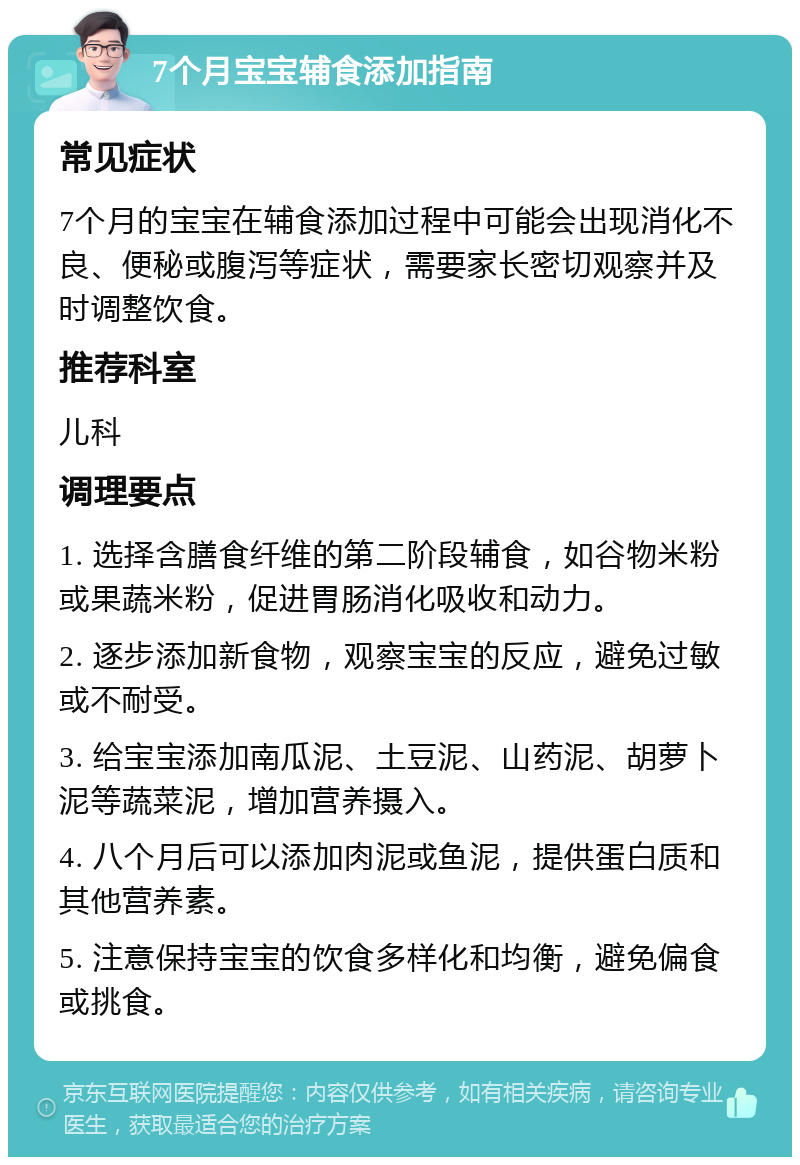 7个月宝宝辅食添加指南 常见症状 7个月的宝宝在辅食添加过程中可能会出现消化不良、便秘或腹泻等症状，需要家长密切观察并及时调整饮食。 推荐科室 儿科 调理要点 1. 选择含膳食纤维的第二阶段辅食，如谷物米粉或果蔬米粉，促进胃肠消化吸收和动力。 2. 逐步添加新食物，观察宝宝的反应，避免过敏或不耐受。 3. 给宝宝添加南瓜泥、土豆泥、山药泥、胡萝卜泥等蔬菜泥，增加营养摄入。 4. 八个月后可以添加肉泥或鱼泥，提供蛋白质和其他营养素。 5. 注意保持宝宝的饮食多样化和均衡，避免偏食或挑食。