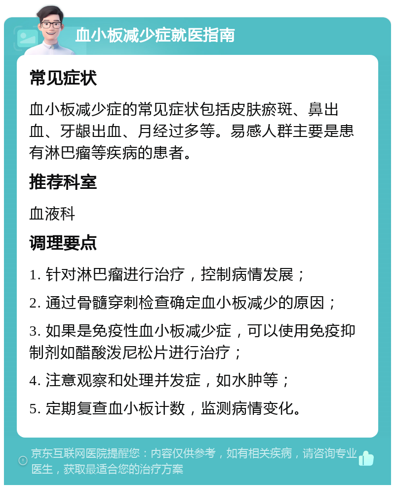 血小板减少症就医指南 常见症状 血小板减少症的常见症状包括皮肤瘀斑、鼻出血、牙龈出血、月经过多等。易感人群主要是患有淋巴瘤等疾病的患者。 推荐科室 血液科 调理要点 1. 针对淋巴瘤进行治疗，控制病情发展； 2. 通过骨髓穿刺检查确定血小板减少的原因； 3. 如果是免疫性血小板减少症，可以使用免疫抑制剂如醋酸泼尼松片进行治疗； 4. 注意观察和处理并发症，如水肿等； 5. 定期复查血小板计数，监测病情变化。