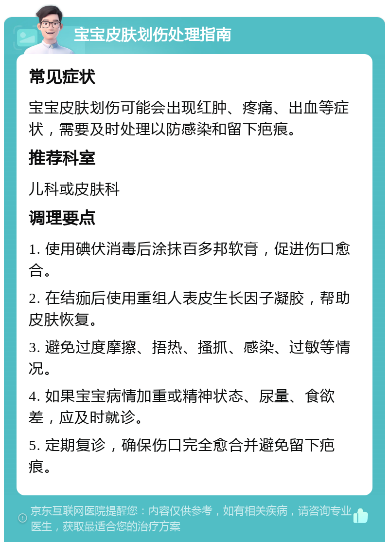 宝宝皮肤划伤处理指南 常见症状 宝宝皮肤划伤可能会出现红肿、疼痛、出血等症状，需要及时处理以防感染和留下疤痕。 推荐科室 儿科或皮肤科 调理要点 1. 使用碘伏消毒后涂抹百多邦软膏，促进伤口愈合。 2. 在结痂后使用重组人表皮生长因子凝胶，帮助皮肤恢复。 3. 避免过度摩擦、捂热、搔抓、感染、过敏等情况。 4. 如果宝宝病情加重或精神状态、尿量、食欲差，应及时就诊。 5. 定期复诊，确保伤口完全愈合并避免留下疤痕。