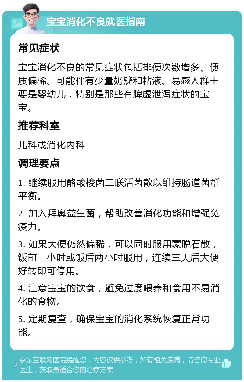 宝宝消化不良就医指南 常见症状 宝宝消化不良的常见症状包括排便次数增多、便质偏稀、可能伴有少量奶瓣和粘液。易感人群主要是婴幼儿，特别是那些有脾虚泄泻症状的宝宝。 推荐科室 儿科或消化内科 调理要点 1. 继续服用酪酸梭菌二联活菌散以维持肠道菌群平衡。 2. 加入拜奥益生菌，帮助改善消化功能和增强免疫力。 3. 如果大便仍然偏稀，可以同时服用蒙脱石散，饭前一小时或饭后两小时服用，连续三天后大便好转即可停用。 4. 注意宝宝的饮食，避免过度喂养和食用不易消化的食物。 5. 定期复查，确保宝宝的消化系统恢复正常功能。