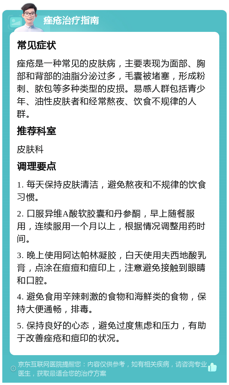 痤疮治疗指南 常见症状 痤疮是一种常见的皮肤病，主要表现为面部、胸部和背部的油脂分泌过多，毛囊被堵塞，形成粉刺、脓包等多种类型的皮损。易感人群包括青少年、油性皮肤者和经常熬夜、饮食不规律的人群。 推荐科室 皮肤科 调理要点 1. 每天保持皮肤清洁，避免熬夜和不规律的饮食习惯。 2. 口服异维A酸软胶囊和丹参酮，早上随餐服用，连续服用一个月以上，根据情况调整用药时间。 3. 晚上使用阿达帕林凝胶，白天使用夫西地酸乳膏，点涂在痘痘和痘印上，注意避免接触到眼睛和口腔。 4. 避免食用辛辣刺激的食物和海鲜类的食物，保持大便通畅，排毒。 5. 保持良好的心态，避免过度焦虑和压力，有助于改善痤疮和痘印的状况。