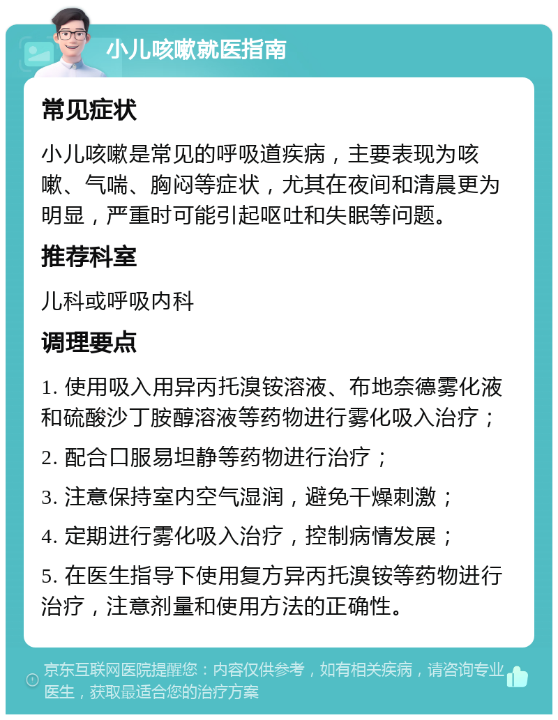 小儿咳嗽就医指南 常见症状 小儿咳嗽是常见的呼吸道疾病，主要表现为咳嗽、气喘、胸闷等症状，尤其在夜间和清晨更为明显，严重时可能引起呕吐和失眠等问题。 推荐科室 儿科或呼吸内科 调理要点 1. 使用吸入用异丙托溴铵溶液、布地奈德雾化液和硫酸沙丁胺醇溶液等药物进行雾化吸入治疗； 2. 配合口服易坦静等药物进行治疗； 3. 注意保持室内空气湿润，避免干燥刺激； 4. 定期进行雾化吸入治疗，控制病情发展； 5. 在医生指导下使用复方异丙托溴铵等药物进行治疗，注意剂量和使用方法的正确性。