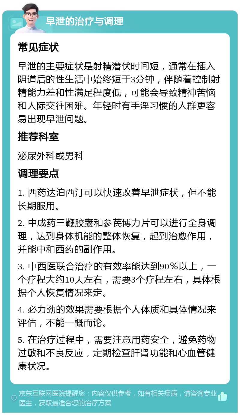 早泄的治疗与调理 常见症状 早泄的主要症状是射精潜伏时间短，通常在插入阴道后的性生活中始终短于3分钟，伴随着控制射精能力差和性满足程度低，可能会导致精神苦恼和人际交往困难。年轻时有手淫习惯的人群更容易出现早泄问题。 推荐科室 泌尿外科或男科 调理要点 1. 西药达泊西汀可以快速改善早泄症状，但不能长期服用。 2. 中成药三鞭胶囊和参芪博力片可以进行全身调理，达到身体机能的整体恢复，起到治愈作用，并能中和西药的副作用。 3. 中西医联合治疗的有效率能达到90％以上，一个疗程大约10天左右，需要3个疗程左右，具体根据个人恢复情况来定。 4. 必力劲的效果需要根据个人体质和具体情况来评估，不能一概而论。 5. 在治疗过程中，需要注意用药安全，避免药物过敏和不良反应，定期检查肝肾功能和心血管健康状况。