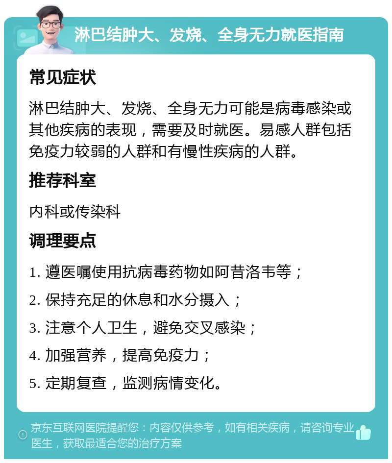 淋巴结肿大、发烧、全身无力就医指南 常见症状 淋巴结肿大、发烧、全身无力可能是病毒感染或其他疾病的表现，需要及时就医。易感人群包括免疫力较弱的人群和有慢性疾病的人群。 推荐科室 内科或传染科 调理要点 1. 遵医嘱使用抗病毒药物如阿昔洛韦等； 2. 保持充足的休息和水分摄入； 3. 注意个人卫生，避免交叉感染； 4. 加强营养，提高免疫力； 5. 定期复查，监测病情变化。