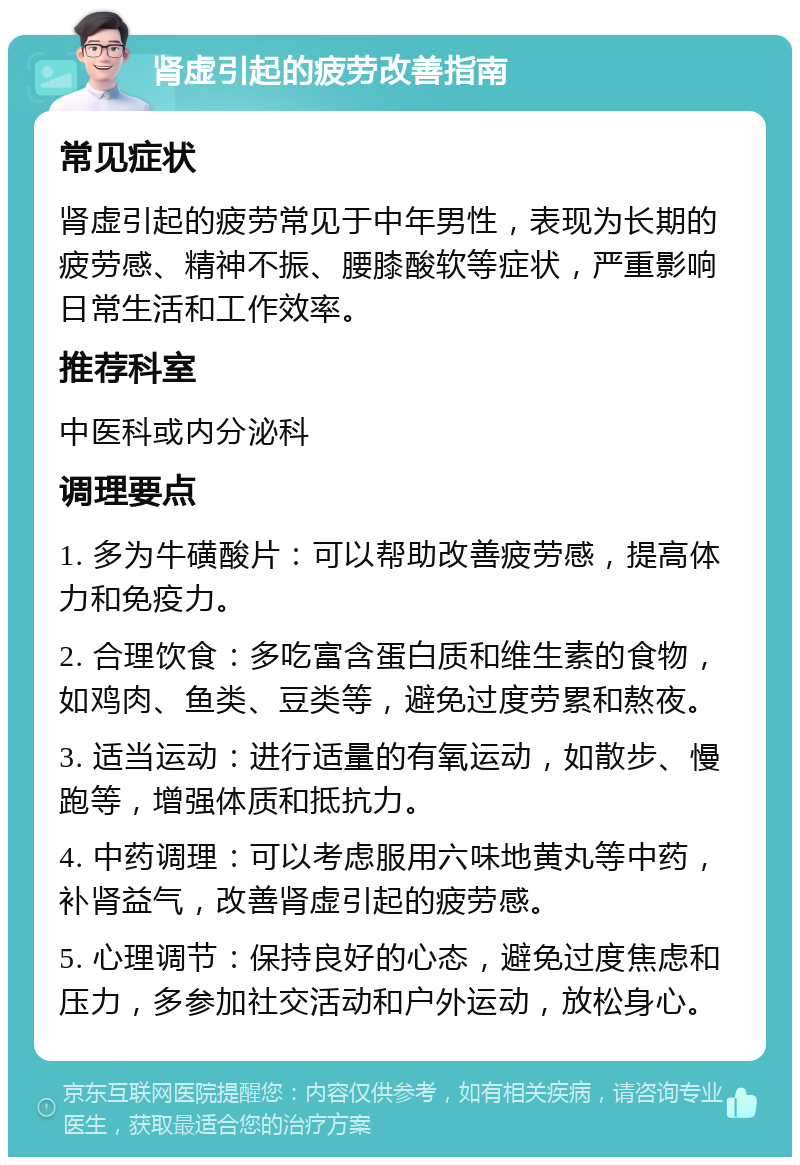 肾虚引起的疲劳改善指南 常见症状 肾虚引起的疲劳常见于中年男性，表现为长期的疲劳感、精神不振、腰膝酸软等症状，严重影响日常生活和工作效率。 推荐科室 中医科或内分泌科 调理要点 1. 多为牛磺酸片：可以帮助改善疲劳感，提高体力和免疫力。 2. 合理饮食：多吃富含蛋白质和维生素的食物，如鸡肉、鱼类、豆类等，避免过度劳累和熬夜。 3. 适当运动：进行适量的有氧运动，如散步、慢跑等，增强体质和抵抗力。 4. 中药调理：可以考虑服用六味地黄丸等中药，补肾益气，改善肾虚引起的疲劳感。 5. 心理调节：保持良好的心态，避免过度焦虑和压力，多参加社交活动和户外运动，放松身心。