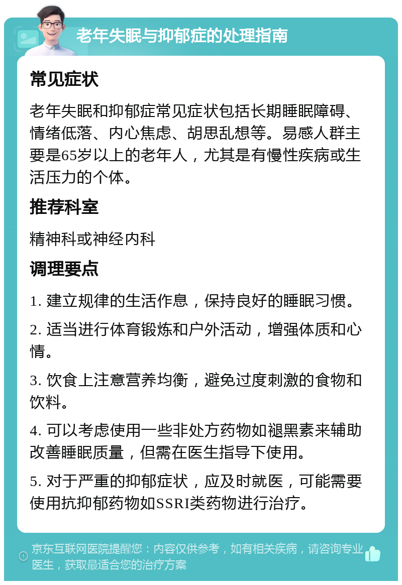 老年失眠与抑郁症的处理指南 常见症状 老年失眠和抑郁症常见症状包括长期睡眠障碍、情绪低落、内心焦虑、胡思乱想等。易感人群主要是65岁以上的老年人，尤其是有慢性疾病或生活压力的个体。 推荐科室 精神科或神经内科 调理要点 1. 建立规律的生活作息，保持良好的睡眠习惯。 2. 适当进行体育锻炼和户外活动，增强体质和心情。 3. 饮食上注意营养均衡，避免过度刺激的食物和饮料。 4. 可以考虑使用一些非处方药物如褪黑素来辅助改善睡眠质量，但需在医生指导下使用。 5. 对于严重的抑郁症状，应及时就医，可能需要使用抗抑郁药物如SSRI类药物进行治疗。