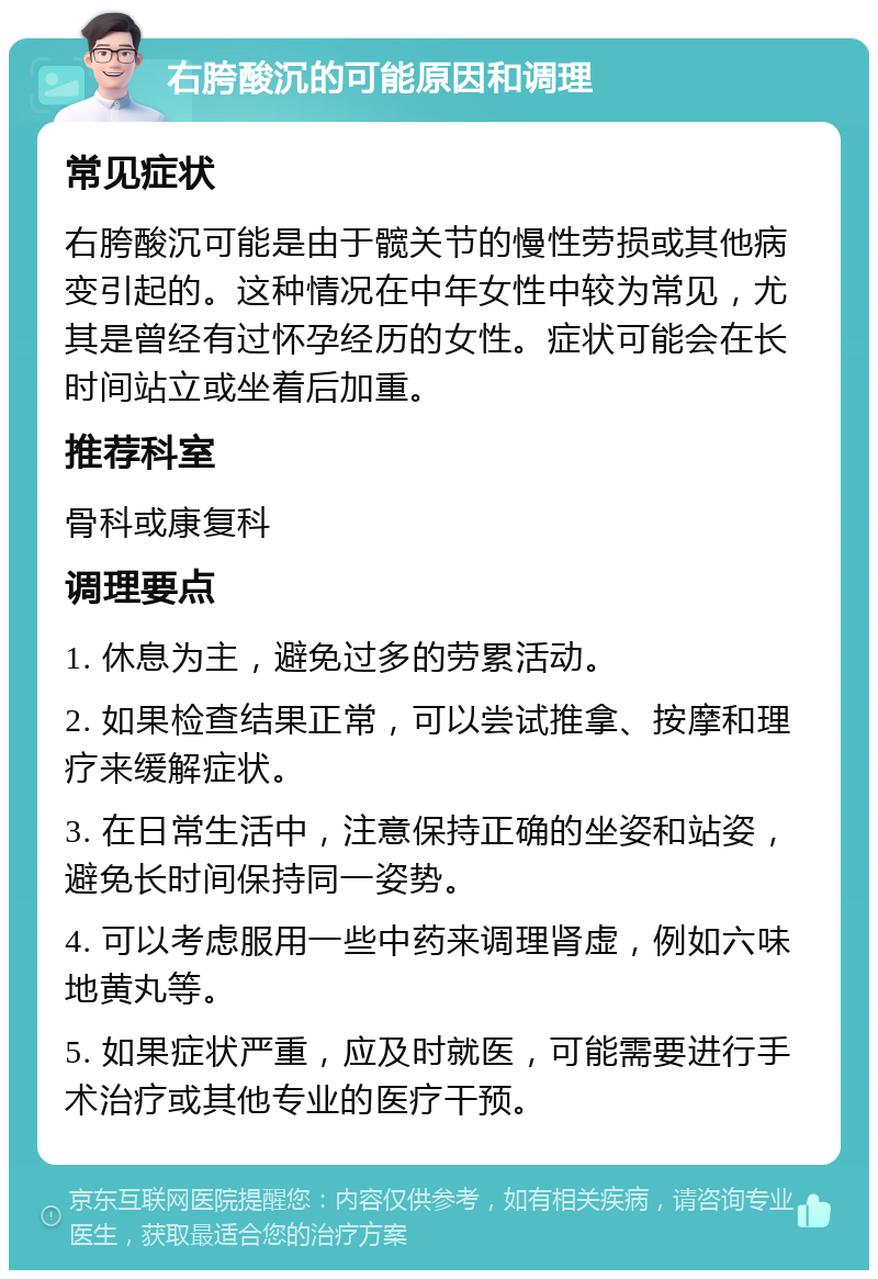 右胯酸沉的可能原因和调理 常见症状 右胯酸沉可能是由于髋关节的慢性劳损或其他病变引起的。这种情况在中年女性中较为常见，尤其是曾经有过怀孕经历的女性。症状可能会在长时间站立或坐着后加重。 推荐科室 骨科或康复科 调理要点 1. 休息为主，避免过多的劳累活动。 2. 如果检查结果正常，可以尝试推拿、按摩和理疗来缓解症状。 3. 在日常生活中，注意保持正确的坐姿和站姿，避免长时间保持同一姿势。 4. 可以考虑服用一些中药来调理肾虚，例如六味地黄丸等。 5. 如果症状严重，应及时就医，可能需要进行手术治疗或其他专业的医疗干预。