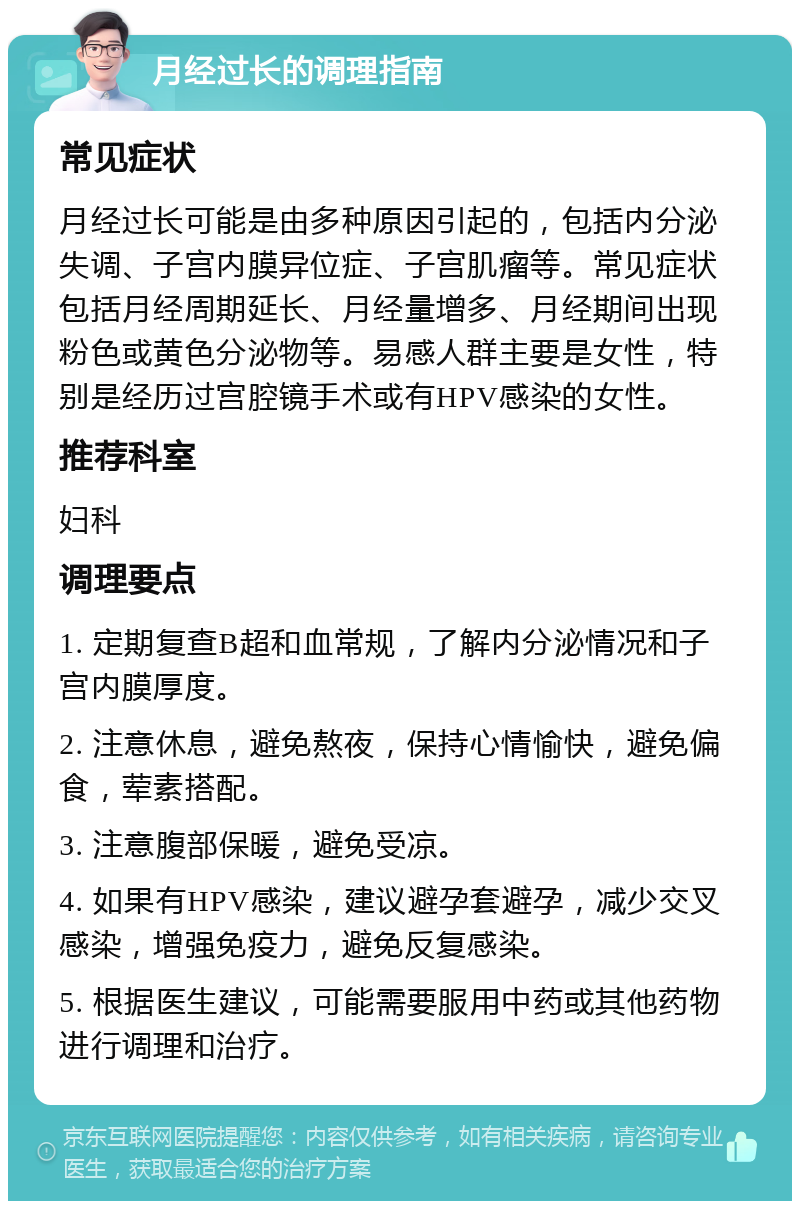 月经过长的调理指南 常见症状 月经过长可能是由多种原因引起的，包括内分泌失调、子宫内膜异位症、子宫肌瘤等。常见症状包括月经周期延长、月经量增多、月经期间出现粉色或黄色分泌物等。易感人群主要是女性，特别是经历过宫腔镜手术或有HPV感染的女性。 推荐科室 妇科 调理要点 1. 定期复查B超和血常规，了解内分泌情况和子宫内膜厚度。 2. 注意休息，避免熬夜，保持心情愉快，避免偏食，荤素搭配。 3. 注意腹部保暖，避免受凉。 4. 如果有HPV感染，建议避孕套避孕，减少交叉感染，增强免疫力，避免反复感染。 5. 根据医生建议，可能需要服用中药或其他药物进行调理和治疗。