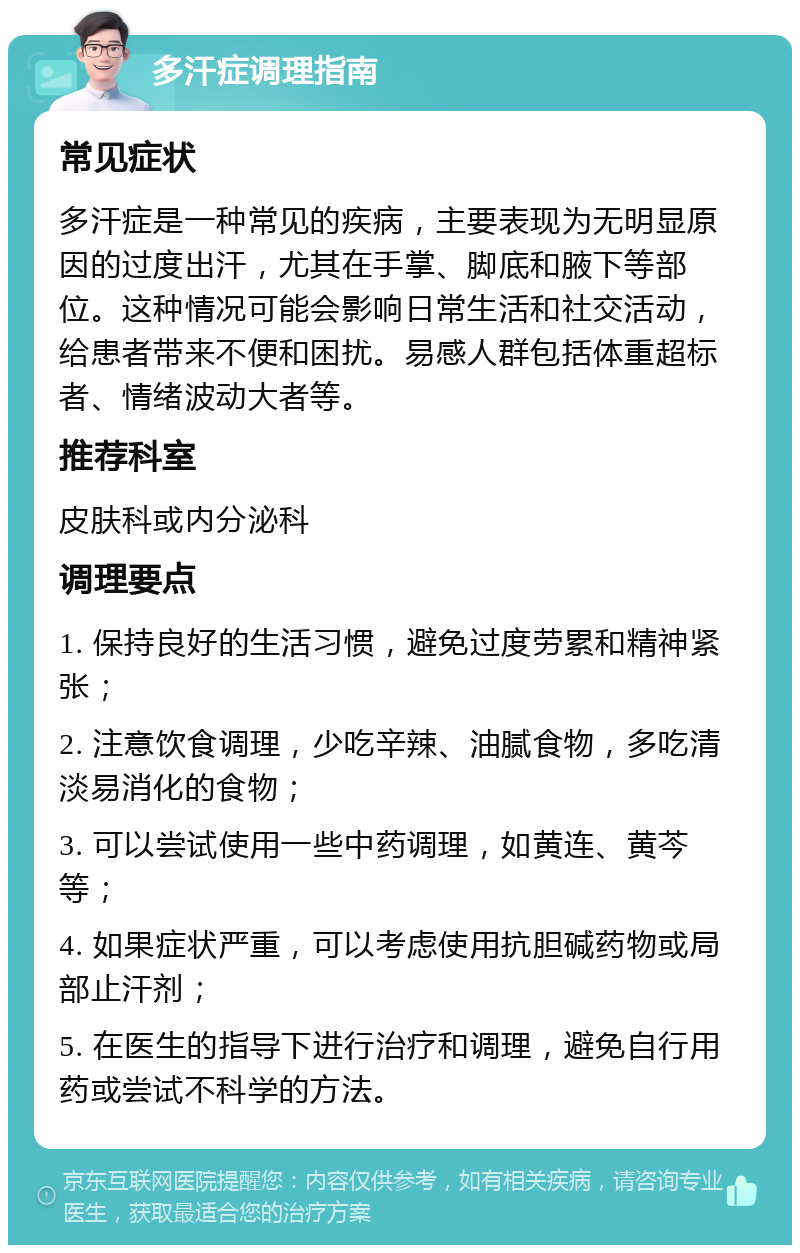 多汗症调理指南 常见症状 多汗症是一种常见的疾病，主要表现为无明显原因的过度出汗，尤其在手掌、脚底和腋下等部位。这种情况可能会影响日常生活和社交活动，给患者带来不便和困扰。易感人群包括体重超标者、情绪波动大者等。 推荐科室 皮肤科或内分泌科 调理要点 1. 保持良好的生活习惯，避免过度劳累和精神紧张； 2. 注意饮食调理，少吃辛辣、油腻食物，多吃清淡易消化的食物； 3. 可以尝试使用一些中药调理，如黄连、黄芩等； 4. 如果症状严重，可以考虑使用抗胆碱药物或局部止汗剂； 5. 在医生的指导下进行治疗和调理，避免自行用药或尝试不科学的方法。