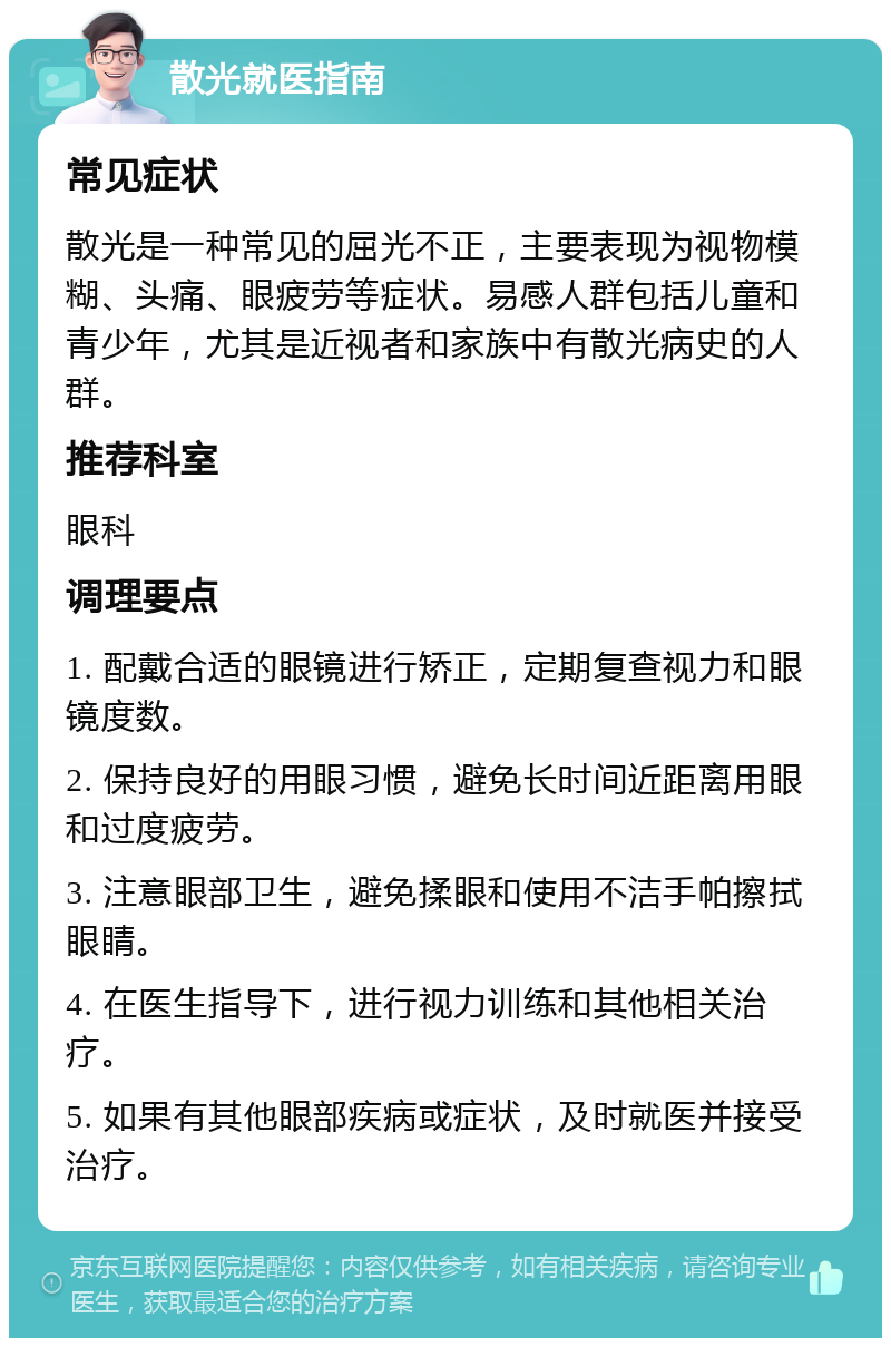 散光就医指南 常见症状 散光是一种常见的屈光不正，主要表现为视物模糊、头痛、眼疲劳等症状。易感人群包括儿童和青少年，尤其是近视者和家族中有散光病史的人群。 推荐科室 眼科 调理要点 1. 配戴合适的眼镜进行矫正，定期复查视力和眼镜度数。 2. 保持良好的用眼习惯，避免长时间近距离用眼和过度疲劳。 3. 注意眼部卫生，避免揉眼和使用不洁手帕擦拭眼睛。 4. 在医生指导下，进行视力训练和其他相关治疗。 5. 如果有其他眼部疾病或症状，及时就医并接受治疗。