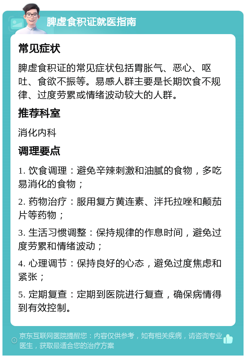 脾虚食积证就医指南 常见症状 脾虚食积证的常见症状包括胃胀气、恶心、呕吐、食欲不振等。易感人群主要是长期饮食不规律、过度劳累或情绪波动较大的人群。 推荐科室 消化内科 调理要点 1. 饮食调理：避免辛辣刺激和油腻的食物，多吃易消化的食物； 2. 药物治疗：服用复方黄连素、泮托拉唑和颠茄片等药物； 3. 生活习惯调整：保持规律的作息时间，避免过度劳累和情绪波动； 4. 心理调节：保持良好的心态，避免过度焦虑和紧张； 5. 定期复查：定期到医院进行复查，确保病情得到有效控制。