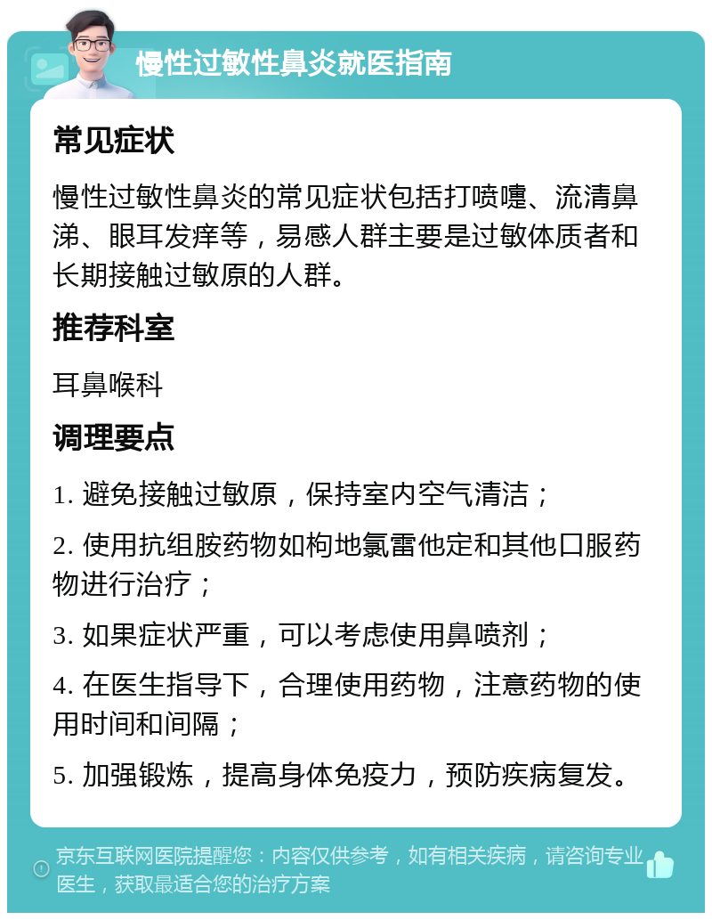 慢性过敏性鼻炎就医指南 常见症状 慢性过敏性鼻炎的常见症状包括打喷嚏、流清鼻涕、眼耳发痒等，易感人群主要是过敏体质者和长期接触过敏原的人群。 推荐科室 耳鼻喉科 调理要点 1. 避免接触过敏原，保持室内空气清洁； 2. 使用抗组胺药物如枸地氯雷他定和其他口服药物进行治疗； 3. 如果症状严重，可以考虑使用鼻喷剂； 4. 在医生指导下，合理使用药物，注意药物的使用时间和间隔； 5. 加强锻炼，提高身体免疫力，预防疾病复发。