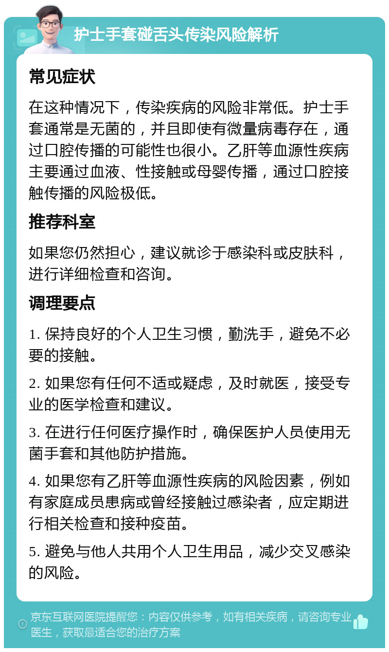 护士手套碰舌头传染风险解析 常见症状 在这种情况下，传染疾病的风险非常低。护士手套通常是无菌的，并且即使有微量病毒存在，通过口腔传播的可能性也很小。乙肝等血源性疾病主要通过血液、性接触或母婴传播，通过口腔接触传播的风险极低。 推荐科室 如果您仍然担心，建议就诊于感染科或皮肤科，进行详细检查和咨询。 调理要点 1. 保持良好的个人卫生习惯，勤洗手，避免不必要的接触。 2. 如果您有任何不适或疑虑，及时就医，接受专业的医学检查和建议。 3. 在进行任何医疗操作时，确保医护人员使用无菌手套和其他防护措施。 4. 如果您有乙肝等血源性疾病的风险因素，例如有家庭成员患病或曾经接触过感染者，应定期进行相关检查和接种疫苗。 5. 避免与他人共用个人卫生用品，减少交叉感染的风险。